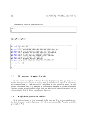 12                                                  CAP´
                                                       ITULO 2. COMENZANDO CON C18




     Ahora viene el c´digo de nuestro programa:
                     o
§
main {

}
¦
                                                                                                  ¥



Ejemplo completo:


§
/* ** Archivo con definicion de registros y bits del mi c r o c o n t r o l a d o r elegido */
# include  p18f2550 .h 
/* ** Configuracion de los Fuses del m i c r o c o n t r o l a d o r ** */
# pragma config FOSC = XT_XT , FCMEN = OFF , IESO = OFF , CPUDIV = OSC1_PLL2
# pragma config PWRT = ON , BOR = OFF , BORV =0 , WDT = OFF , WDTPS =32768
# pragma config MCLRE = ON , LPT1OSC = OFF , PBADEN = OFF , CCP2MX = OFF
# pragma config STVREN = OFF , LVP = OFF , XINST = OFF , DEBUG = OFF
# pragma config CP0 = OFF , CP1 = OFF , CP2 = OFF , CPB = OFF , CPD = OFF
# pragma config WRT0 = OFF , WRT1 = OFF , WRT2 = OFF
# pragma config WRTB = OFF , WRTC = OFF , WRTD = OFF
# pragma config EBTR0 = OFF , EBTR1 = OFF , EBTR2 = OFF , EBTRB = OFF

void main ( void ){

      // Sentencias . -
}
¦
                                                                                                  ¥




2.2.      El proceso de compilaci´n
                                 o
    El texto fuente es compilado en bloques de c´digo de programa y datos que luego son en-
                                                  o
lazados (linked) con otros bloques de c´digo y datos, y colocados en las regiones de memoria del
                                       o
microcontrolador PIC18XXXX seleccionado. Este proceso se llama generaci´n (build) y se suele
                                                                             o
llevar a cabo muchas veces en el desarrollo de programas en el proceso de probado y depurado.
Tambi´n tenemos la posibilidad de utilizar make que solo compila los archivos fuentes que han
       e
sido modiﬁcados desde la ultima vez agilizando el proceso.
                           ´



2.2.1.     Flujo de la generaci´n del hex
                               o
    En la siguiente imagen se tiene un ejemplo de los pasos que lleva un determinado proyec-
to, donde tenemos 2 archivos fuentes en c (*.c), 1 archivo en assembler (*.asm) y un archivo
precompilado (*.o).
 
