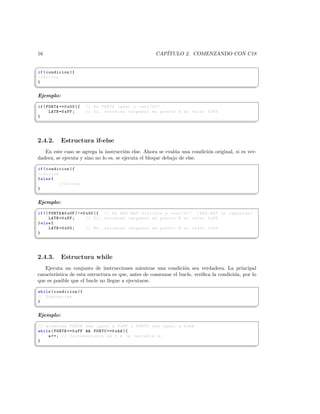 16                                                   CAP´
                                                        ITULO 2. COMENZANDO CON C18

§
 if ( condicion ){
 // Accion
 }
¦
                                                                                                    ¥
Ejemplo:
§
 if ( PORTA ==0 x00 ){   // Es PORTA igual a cero (0)?
       LATB =0 xFF ;     // Si , entonces cargamos en puerto B el valor 0 xFF
 }
¦
                                                                                                    ¥



2.4.2.      Estructura if-else
   En este caso se agrega la instrucci´n else. Ahora se eval´a una condici´n original, si es ver-
                                        o                     u           o
dadera, se ejecuta y sino no lo es, se ejecuta el bloque debajo de else.
§
 if ( condicion ){
 // Accion
 } else {
           // Accion
 }
¦
                                                                                                    ¥
Ejemplo:
§
 if (( PORTA 0 x0F )!=0 x00 ){ // Es RA0 : RA3 distinto a cero (0)? ( RA4 : RA7 no importan )
       LATB =0 xFF ;     // Si , entonces cargamos en puerto B el valor 0 xFF
 } else {
       LATB =0 x00 ;     // No , entonces cargamos en puerto B el valor 0 x00
 }
¦
                                                                                                    ¥



2.4.3.      Estructura while
   Ejecuta un conjunto de instrucciones mientras una condici´n sea verdadera. La principal
                                                                 o
caracter´
        ıstica de esta estructura es que, antes de comenzar el bucle, veriﬁca la condici´n, por lo
                                                                                        o
que es posible que el bucle no llegue a ejecutarse.
§
 while ( condicion ){
 // Sentencias
 }
¦
                                                                                                    ¥
Ejemplo:
§
 // mientras PORTB sea igual a 0 xFF y PORTC sea igual a 0 xAA
 while ( PORTB ==0 xFF  PORTC ==0 xAA ){
     a ++; // Incrementamos en 1 a la variable a . -
 }
¦
                                                                                                    ¥
 