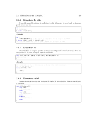 2.4. ESTRUCTURAS DE CONTROL                                                                     17

2.4.4.       Estructura do-while
   Es parecida a un while solo que la condici´n se eval´a al ﬁnal, por lo que el bucle se ejecutara
                                             o         u
por lo menos una vez.
§
 do {
 // Sentencias
 } while ( condicion );
¦
                                                                                                     ¥
Ejemplo:
§
 do {
     LATB =( PORTB  1); // Rotamos a la izquierda valor cargado en PORTB . -
 } while ( PORTC ==0 x00 || PORTD !=0 xFF );
 // mientras PORTC sea igual a 0 x00 o PORTD sea distinto a 0 xFF
¦
                                                                                                     ¥


2.4.5.       Estructura for
    Esta estructura se usa para ejecutar un bloque de c´digo cierto n´mero de veces. Posee un
                                                         o           u
valor de inicio, un valor ﬁnal y un valor de incremento.
§
 for ( valor inicial ; valor final ; valor de incremento ){
 // Sentencias
 }
¦
                                                                                                     ¥
Ejemplo:
§
 // k comienza en 15 , re decrementa en 2 por cada ciclo mientras ..
 // .. k sea mayor a 3. -
 for ( k =15; k 3; k -=2){

     LATC = k ;
 }
¦
                                                                                                     ¥


2.4.6.       Estructura switch
   Esta estructura permite ejecutar un bloque de c´digo de acuerdo con el valor de una variable
                                                  o
o expresi´n:
         o
§
 switch ( Variable ){
    case 0 x01 :
        // Sentencias . -
    break ;
    case 0 x02 :
        // Sentencias . -
    break ;
    default :
        // Sentencias . -
    break ;
 }
¦
                                                                                                     ¥
 