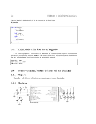 18                                                   CAP´
                                                        ITULO 2. COMENZANDO CON C18

Default: ejecuta esa sentencia si no es ninguna de las anteriores.
Ejemplo:

§
switch ( PORTC ){
   case 0 x01 :
       LATB =0 xAA ;
   break ;
   case 0 x02 :
       LATB =0 x55 ;
   break ;
   default :
       LATB =0 xFF ;
   break ;
}
¦
                                                                                                 ¥



2.5.      Accediendo a los bits de un registro
    En la librer´ p18fxxxx.h encontramos la deﬁnici´n de los bits de cada registro mediante una
                 ıa                                 o
estructura/uni´n con el nombre REGISTRObits. Para acceder individualmente a cada uno de
                o
los bits utilizandomos el operando punto de la siguiente manera:
§
 PORTBbits . RB0
 SSP1CON2bits . ACKDT
 LATBbits . LATB0
¦
                                                                                                 ¥



2.6.      Primer ejemplo, control de leds con un pulsador
2.6.1.     Objetivo
     Encender 4 leds del puerto B mientras se mantenga accionado el pulsador.


2.6.2.     Hardware
 