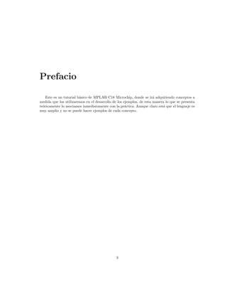 Prefacio

    Este es un tutorial b´sico de MPLAB C18 Microchip, donde se ir´ adquiriendo conceptos a
                         a                                            a
medida que los utilizaremos en el desarrollo de los ejemplos, de esta manera lo que se presenta
te´ricamente lo asociamos inmediatamente con la pr´ctica. Aunque claro est´ que el lenguaje es
  o                                                  a                     a
muy amplio y no se puede hacer ejemplos de cada concepto.




                                              3
 