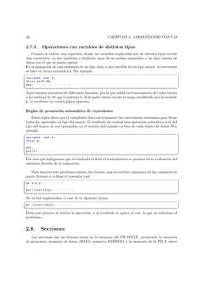 22                                                    CAP´
                                                          ITULO 2. COMENZANDO CON C18

 2.7.3.     Operaciones con variables de distintos tipos
    Cuando se eval´a una expresi´n donde las variables implicadas son de distinto tipos ocurre
                   u              o
una conversi´n, ya sea impl´
             o              ıcita o explicita, para llevar ambos operandos a un tipo com´n de
                                                                                          u
datos con el que se pueda operar.
En la asignaci´n de una expresi´n de un tipo dado a una variable de un tipo menor, la conversi´n
               o                o                                                             o
se hace en forma autom´tica. Por ejemplo:
                        a
§
 unsigned char k ,
 float p =30.56;
 k = p ; // k = 30 , p = 30.56. -
¦
                                                                                                      ¥
 Aqu´ tenemos miembros de diferentes tama˜os, por lo que habr´ un truncamiento del valor entero
      ı                                       n                   a
 a la cantidad de bit que lo permita k. Si la parte entera excede el rango establecido por la variable
 k, el resultado no tendr´ l´gica aparente.
                         a o

 Reglas de promoci´n autom´tica de expresiones
                  o       a
   Estas reglas dicen que el compilador har´ estrictamente las conversiones necesarias para llevar
                                           a
todos los operandos al tipo del mayor. El resultado de evaluar una operaci´n aritm´tica ser´ del
                                                                           o        e        a
tipo del mayor de sus operandos, en el sentido del tama˜o en bits de cada objeto de datos. Por
                                                        n
ejemplo:
§
 unsigned char k ;
 float p ;

 k =5;
 p = k /2; // p = 2
¦
                                                                                                ¥
 Por m´s que indiquemos que el resultado es ﬂoat el truncamiento se produce en la evaluaci´n del
      a                                                                                   o
 miembro derecho de la asignaci´n.
                               o

   Para resolver este problema existen dos formas, una es escribir cualquiera de las contantes en
punto ﬂotante o utilizar el operador cast.
§
 p = k /2.0; // p = 2.5

 p =(( float ) k /2); // p = 2.5
¦
                                                                                                     ¥
 No es util implementar el cast de la siguiente forma:
       ´
§
 p = ( float )( k /2); // p = 2
¦
                                                                                                   ¥
 Dado que primero se realiza la operaci´n, y al resultado se aplica el cast, lo que no soluciona el
                                       o
 problema.-


 2.8.      Secciones
    Las secciones son las diversas ´reas en la memoria del PIC18XXX, incluyendo la memoria
                                   a
 de programa, memoria de datos (RAM), memoria EEPROM y la memoria de la PILA, entre
 