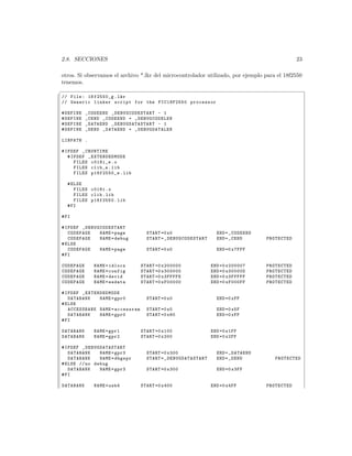 2.8. SECCIONES                                                                                        23

otros. Si observamos el archivo *.lkr del microcontrolador utilizado, por ejemplo para el 18f2550
tenemos.
§
 // File : 18 f2550_g . lkr
 // Generic linker script for the PIC18F2550 processor

 # DEFINE   _CODEEND _D EB U GC OD ES T AR T - 1
 # DEFINE   _CEND _CODEEND + _DEBUGCODELEN
 # DEFINE   _DATAEND _D EB U GD AT AS T AR T - 1
 # DEFINE   _DEND _DATAEND + _DEBUGDATALEN

 LIBPATH .

 # IFDEF _CRUNTIME
    # IFDEF _EXTENDEDMODE
       FILES c018i_e . o
       FILES clib_e . lib
       FILES p18f2550_e . lib

   # ELSE
      FILES c018i . o
      FILES clib . lib
      FILES p18f2550 . lib
   # FI

 # FI

 # IFDEF _ DE B UG CO DE S TA RT
    CODEPAGE       NAME = page       START =0 x0                         END = _CODEEND
    CODEPAGE       NAME = debug      START = _ DE BU GC O DE ST AR T     END = _CEND      PROTECTED
 # ELSE
    CODEPAGE       NAME = page       START =0 x0                         END =0 x7FFF
 # FI

 CODEPAGE       NAME = idlocs      START =0 x200000                    END =0 x200007     PROTECTED
 CODEPAGE       NAME = config      START =0 x300000                    END =0 x30000D     PROTECTED
 CODEPAGE       NAME = devid       START =0 x3FFFFE                    END =0 x3FFFFF     PROTECTED
 CODEPAGE       NAME = eedata      START =0 xF00000                    END =0 xF000FF     PROTECTED

 # IFDEF _EXTENDEDMODE
    DATABANK   NAME = gpr0           START =0 x0                         END =0 xFF
 # ELSE
    ACCESSBANK NAME = accessram      START =0 x0                         END =0 x5F
    DATABANK   NAME = gpr0           START =0 x60                        END =0 xFF
 # FI

 DATABANK       NAME = gpr1        START =0 x100                       END =0 x1FF
 DATABANK       NAME = gpr2        START =0 x200                       END =0 x2FF

 # IFDEF _ DE B UG DA TA S TA RT
    DATABANK       NAME = gpr3       START =0 x300                       END = _DATAEND
    DATABANK       NAME = dbgspr     START = _D EB U GD AT AS T AR T     END = _DEND         PROTECTED
 # ELSE // no debug
    DATABANK       NAME = gpr3       START =0 x300                       END =0 x3FF
 # FI

 DATABANK       NAME = usb4        START =0 x400                       END =0 x4FF        PROTECTED
 