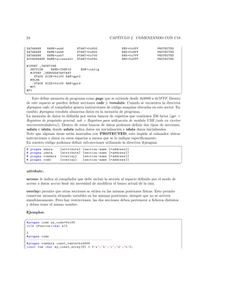 24                                                                   CAP´
                                                                        ITULO 2. COMENZANDO CON C18

 DATABANK        NAME = usb5              START =0 x500                        END =0 x5FF   PROTECTED
 DATABANK        NAME = usb6              START =0 x600                        END =0 x6FF   PROTECTED
 DATABANK        NAME = usb7              START =0 x700                        END =0 x7FF   PROTECTED
 ACCESSBANK      NAME = accesssfr         START =0 xF60                        END =0 xFFF   PROTECTED

# IFDEF _CRUNTIME
   SECTION        NAME = CONFIG     ROM = config
   # IFDEF _ DE B UG DA TA S TA RT
      STACK SIZE =0 x100 RAM = gpr2
   # ELSE
      STACK SIZE =0 x100 RAM = gpr3
   # FI
# FI
¦
                                                                                                        ¥
    Este deﬁne memoria de programa como page que se extiende desde 0x0000 a 0x7FFF. Dentro
de este espacio se pueden deﬁnir secciones code y romdata. Cuando se encuentra la directiva
#pragma code, el compilador genera instrucciones de c´digo maquina ubicadas en este sector. En
                                                      o
cambio #pragma romdata almacena datos en la memoria de programa.
La memoria de datos es deﬁnida por varios bancos de registros que contienen 256 bytes (gpr =
Registros de prop´sito general, usb = Registros para utilizaci´n de m´dulo USB (solo en ciertos
                 o                                            o      o
microcontroladores)). Dentro de estos bancos de datos podemos deﬁnir dos tipos de secciones,
udata e idata, donde udata indica datos sin inicializaci´n e idata datos inicializados.
                                                          o
Note que algunas ´reas est´n marcadas con PROTECTED, esto impide al enlazador ubicar
                   a        a
instrucciones o datos en estos espacios a menos que se lo indique espec´
                                                                       ıﬁcamente.
En nuestro c´digo podemos deﬁnir sub-secciones utilizando la directiva #pragma:
             o
§
#    pragma   udata         [ attribute ]      [ section - name     [= address ]]
#    pragma   idata         [ attribute ]      [ section - name     [= address ]]
#    pragma   romdata       [ overlay ]        [ section - name     [= address ]]
#    pragma   code          [ overlay ]        [ section - name     [= address ]]
¦
                                                                                                        ¥

attribute:

access: le indica al compilador que debe incluir la secci´n al espacio deﬁnido por el modo de
                                                         o
acceso a datos access bank sin necesidad de modiﬁcar el banco actual de la ram.

overlay: permite que otras secciones se sit´en en las mismas posiciones f´
                                           u                             ısicas. Esto permite
conservar memoria situando variables en las mismas posiciones, siempre que no se activen
simult´neamente. Pero hay restricciones, las dos secciones deben pertenecer a ﬁcheros distintos
      a
y deben tener el mismo nombre.

Ejemplos:
§
# pragma code my_code =0 x100
void vFuncion ( char k ){

}
# pragma code
/* * * * * * * * * * * * * * * * * * * * * * * * * * * * * * * * * * * * * * * * * * * */
# pragma romdata const_table =0 x3000
const rom char my_cons t_array [5] = { ’a ’ , ’b ’ , ’c ’ , ’d ’ , ’e ’ };
 