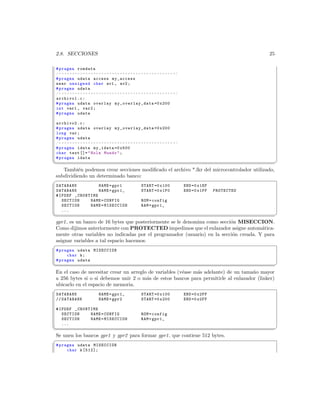 2.8. SECCIONES                                                                                                        25

 # pragma romdata
 /* * * * * * * * * * * * * * * * * * * * * * * * * * * * * * * * * * * * * * * * * * * */
 # pragma udata access my_access
 near unsigned char av1 , av2 ;
 # pragma udata
 /* * * * * * * * * * * * * * * * * * * * * * * * * * * * * * * * * * * * * * * * * * * */
 archivo1 . c :
 # pragma udata overlay m y_ ov er l ay _d a ta =0 x200
 int var1 , var2 ;
 # pragma udata

 archivo2 . c :
 # pragma udata overlay m y_ ov er l ay _d a ta =0 x200
 long var ;
 # pragma udata
 /* * * * * * * * * * * * * * * * * * * * * * * * * * * * * * * * * * * * * * * * * * * */
 # pragma idata my_idata =0 x500
 char text []=  Hola Mundo  ;
 # pragma idata
¦
                                                                                                                           ¥
   Tambi´n podemos crear secciones modiﬁcado el archivo *.lkr del microcontrolador utilizado,
          e
subdividiendo un determinado banco:
§
 DATABANK          NAME = gpr1                                 START =0 x100                 END =0 x1EF
 DATABANK          NAME = gpr1_                                START =0 x1F0                 END =0 x1FF   PROTECTED
 # IFDEF _CRUNTIME
    SECTION    NAME = CONFIG                                   ROM = config
    SECTION    NAME = MISECCION                                RAM = gpr1_
    ...
¦
                                                                                            ¥
gpr1 es un banco de 16 bytes que posteriormente se le denomina como secci´n MISECCION.
                                                                          o
Como dijimos anteriormente con PROTECTED impedimos que el enlazador asigne autom´tica- a
mente otras variables no indicadas por el programador (usuario) en la secci´n creada. Y para
                                                                           o
asignar variables a tal espacio hacemos:
§
 # pragma udata MISECCION
      char k ;
 # pragma udata
¦
                                                                                              ¥
En el caso de necesitar crear un arreglo de variables (v´ase m´s adelante) de un tama˜o mayor
                                                        e     a                      n
a 256 bytes si o si debemos unir 2 o m´s de estos bancos para permitirle al enlazador (linker)
                                        a
ubicarlo en el espacio de memoria.
§
 DATABANK                       NAME = gpr1_                   START =0 x100                 END =0 x2FF
 // DATABANK                    NAME = gpr2                    START =0 x200                 END =0 x2FF

 # IFDEF _CRUNTIME
    SECTION    NAME = CONFIG                                   ROM = config
    SECTION    NAME = MISECCION                                RAM = gpr1_
    ...
¦
                                                                                                                           ¥
Se unen los bancos gpr1 y gpr2 para formar gpr1 que contiene 512 bytes.
§
 # pragma udata MISECCION
      char k [512];
 