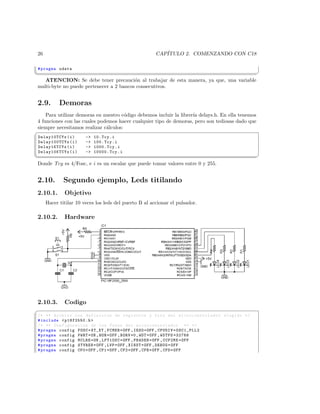 26                                                     CAP´
                                                           ITULO 2. COMENZANDO CON C18

 # pragma udata
¦
                                                                                                  ¥
    ATENCION: Se debe tener precauci´n al trabajar de esta manera, ya que, una variable
                                          o
 multi-byte no puede pertenecer a 2 bancos consecutivos.


 2.9.       Demoras
    Para utilizar demoras en nuestro c´digo debemos incluir la librer´ delays.h. En ella tenemos
                                       o                             ıa
4 funciones con las cuales podemos hacer cualquier tipo de demoras, pero son tediosas dado que
siempre necesitamos realizar c´lculos:
                              a
§
 Delay10TCYx ( i )      -   10. Tcy . i
 Delay100TCYx ( i )     -   100. Tcy . i
 Delay1KTCYx ( i )      -   1000. Tcy . i
 Delay10KTCYx ( i )     -   10000. Tcy . i
¦
                                                                                                  ¥
 Donde Tcy es 4/Fosc, e i es un escalar que puede tomar valores entre 0 y 255.


 2.10.        Segundo ejemplo, Leds titilando
 2.10.1.      Objetivo
      Hacer titilar 10 veces los leds del puerto B al accionar el pulsador.

 2.10.2.      Hardware




 2.10.3.      Codigo
§
 /* ** Archivo con definicion de registros y bits del mi c r o c o n t r o l a d o r elegido */
 # include  p18f2550 .h 
 /* ** Configuracion de los Fuses del m i c r o c o n t r o l a d o r ** */
 # pragma config FOSC = XT_XT , FCMEN = OFF , IESO = OFF , CPUDIV = OSC1_PLL2
 # pragma config PWRT = ON , BOR = OFF , BORV =0 , WDT = OFF , WDTPS =32768
 # pragma config MCLRE = ON , LPT1OSC = OFF , PBADEN = OFF , CCP2MX = OFF
 # pragma config STVREN = OFF , LVP = OFF , XINST = OFF , DEBUG = OFF
 # pragma config CP0 = OFF , CP1 = OFF , CP2 = OFF , CPB = OFF , CPD = OFF
 
