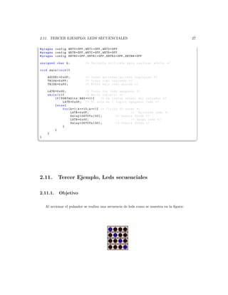 2.11. TERCER EJEMPLO, LEDS SECUENCIALES                                                     27

# pragma config WRT0 = OFF , WRT1 = OFF , WRT2 = OFF
# pragma config WRTB = OFF , WRTC = OFF , WRTD = OFF
# pragma config EBTR0 = OFF , EBTR1 = OFF , EBTR2 = OFF , EBTRB = OFF

unsigned char k ;             /* Variable utilizada para realizar efecto */

void main ( void ){

     ADCON1 =0 x0F ;          /* Todos entradas / salidas digitales */
     TRISA =0 xFF ;           /* Todos como entradas */
     TRISB =0 xF0 ;           /* Nible bajo como salida */

     LATB =0 x00 ;               /* Todos los leds apagados */
     while (1){                  /* Bucle infinito */
          if ( PORTAbits . RA0 ==1){       /* Se testea estado del pulsador */
                LATB =0 x00 ; /* Si esta en 1 logico apagamos leds */
          } else {
                for ( k =1; k =10; k ++){ /* Titila 10 veces */
                      LATB =0 x0F ;                        /* Enciende leds */
                      Delay10KTCYx (30);           /* Demora 300 ms */
                      LATB =0 x00 ;                        /* Apaga Leds */
                      Delay10KTCYx (30);           /* Demora 300 ms */
                }
          }
     }
}
¦
                                                                                                ¥




2.11.       Tercer Ejemplo, Leds secuenciales

2.11.1.     Objetivo

    Al accionar el pulsador se realiza una secuencia de leds como se muestra en la ﬁgura:
 