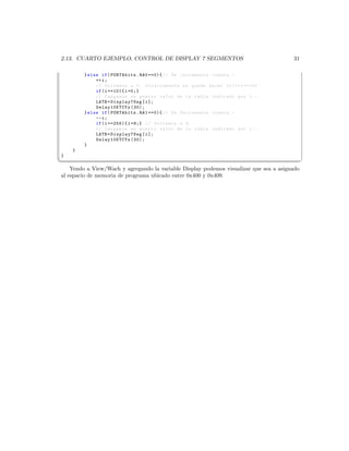 2.13. CUARTO EJEMPLO, CONTROL DE DISPLAY 7 SEGMENTOS                                    31

        } else if ( PORTAbits . RA0 ==0){ // Se incrementa cuenta . -
             ++ i ;
             // Volvemos a 0. Directamente se puede hacer if (++ i ==10)
             if ( i ==10){ i =0;}
             // Cargamos en puerto valor de la tabla indicado por i . -
             LATB = Display7Seg [ i ];
             Delay10KTCYx (30);
        } else if ( PORTAbits . RA1 ==0){ // Se decrementa cuenta . -
             --i ;
             if ( i ==255){ i =9;} // Volvemos a 9.
             // Cargamos en puerto valor de la tabla indicado por i . -
             LATB = Display7Seg [ i ];
             Delay10KTCYx (30);
        }
    }
}
¦
                                                                                             ¥
    Yendo a View/Wach y agregando la variable Display podemos visualizar que sea a asignado
al espacio de memoria de programa ubicado entre 0x400 y 0x409.
 