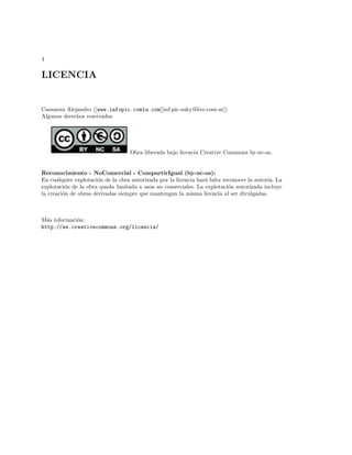 4

LICENCIA


Casanova Alejandro ([www.infopic.comlu.com][inf.pic.suky@live.com.ar])
Algunos derechos reservados




                                   Obra liberada bajo licencia Creative Commons by-nc-sa.


Reconocimiento - NoComercial - CompartirIgual (by-nc-sa):
En cualquier explotaci´n de la obra autorizada por la licencia har´ falta reconocer la autor´ La
                      o                                           a                         ıa.
explotaci´n de la obra queda limitada a usos no comerciales. La explotaci´n autorizada incluye
          o                                                                 o
la creaci´n de obras derivadas siempre que mantengan la misma licencia al ser divulgadas.
         o



M´s informaci´n:
  a          o
http://es.creativecommons.org/licencia/
 