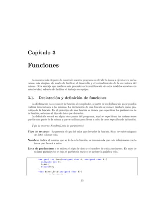 Cap´
   ıtulo 3

Funciones

   La manera m´s elegante de construir nuestro programa es dividir la tarea a ejecutar en varias
                 a
tareas m´s simples, de modo de facilitar el desarrollo y el entendimiento de la estructura del
         a
mismo. Otra ventaja que conlleva este proceder es la reutilizaci´n de estos m´dulos creados con
                                                                o            o
anterioridad, adem´s de facilitar el trabajo en equipo.
                   a


3.1.     Declaraci´n y deﬁnici´n de funciones
                  o           o
    La declaraci´n da a conocer la funci´n al compilador, a partir de su declaraci´n ya se pueden
                  o                     o                                         o
realizar invocaciones a las mismas. La declaraci´n de una funci´n se conoce tambi´n como pro-
                                                o                o                   e
totipo de la funci´n. En el prototipo de una funci´n se tienen que especiﬁcar los par´metros de
                    o                              o                                   a
la funci´n, as´ como el tipo de dato que devuelve.
        o     ı
    La deﬁnici´n estar´ en alg´n otro punto del programa, aqu´ se especiﬁcan las instrucciones
                o      a       u                                 ı
que forman parte de la misma y que se utilizan para llevar a cabo la tarea espec´
                                                                                ıﬁca de la funci´n.
                                                                                                o

    Tipo de retorno Nombre(Lista de par´metros)
                                       a

Tipo de retorno : Representa el tipo del valor que devuelve la funci´n. Si no devuelve ninguno
                                                                    o
    de debe colocar void.

Nombre: indica el nombre que se le da a la funci´n, se recomienda que este relacionado con la
                                                o
   tarea que llevar´ a cabo.
                   a

Lista de par´metros : se enlista el tipo de dato y el nombre de cada par´metro. En caso de
              a                                                               a
     utilizar par´metros se deja el par´ntesis vacio o se incluye la palabra void.
                 a                     e
§
         unsigned int Suma ( unsigned char A , unsigned char B ){
           unsigned int C ;
           C=A+B;
           return ( C );
         }
         void Envio_Data ( unsigned char A ){
                  // Sentencia . -


                                                33
 