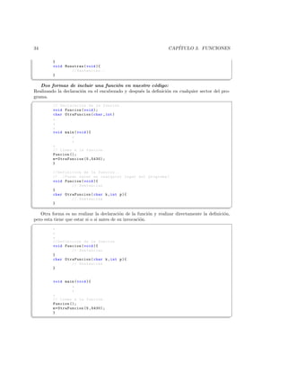 34                                                               CAP´
                                                                    ITULO 3. FUNCIONES

          }
          void Muestras ( void ){
                  // Sentencias . -
          }
¦
                                                                                                 ¥
   Dos formas de incluir una funci´n en nuestro c´digo:
                                        o                o
Realizando la declaraci´n en el encabezado y despu´s la deﬁnici´n en cualquier sector del pro-
                       o                          e            o
grama.
§
          // Declaracion de la funcion
          void Funcion ( void );
          char OtraFuncion ( char , int )
          .
          .
          .
          void main ( void ){
                    .
                    .
          .
          // Llamo a la funcion .
          Funcion ();
          m = OtraFuncion (5 ,5430);
          }

          // Definicion de la funcion ..
          // ..( Puede estar en cualquier lugar del programa )
          void Funcion ( void ){
                    // Sentencias
          }
          char OtraFuncion ( char k , int p ){
                    // Sentencias
          }
¦
                                                                                                 ¥
   Otra forma es no realizar la declaraci´n de la funci´n y realizar directamente la deﬁnici´n,
                                            o             o                                 o
pero esta tiene que estar si o si antes de su invocaci´n.
                                                      o
§
          .
          .
          .
          // Definicion de la funcion
          void Funcion ( void ){
                   // Sentencias
          }
          char OtraFuncion ( char k , int p ){
                   // Sentencias
          }


          void main ( void ){
                    .
                    .
          .
          // Llamo a la funcion .
          Funcion ();
          m = OtraFuncion (5 ,5430);
          }
¦
                                                                                                 ¥
 