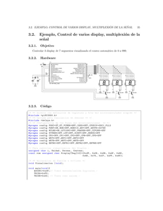 ´          ˜
3.2. EJEMPLO, CONTROL DE VARIOS DISPLAY, MULTIPLEXION DE LA SENAL                                35

3.2.     Ejemplo, Control de varios display, multiplexi´n de la
                                                       o
         se˜ al
           n
3.2.1.    Objetivo
    Controlar 3 display de 7 segmentos visualizando el conteo autom´tico de 0 a 999.
                                                                   a

3.2.2.    Hardware




3.2.3.    C´digo
           o
§
/* ** Archivo con definicion de registros y bits del mi c r o c o n t r o l a d o r elegido */
# include  p18f2550 .h 
/* ** Include para realizacion de demoras ** */
# include  delays .h 
/* ** Configuracion de los Fuses del m i c r o c o n t r o l a d o r ** */
# pragma config FOSC = XT_XT , FCMEN = OFF , IESO = OFF , CPUDIV = OSC1_PLL2
# pragma config PWRT = ON , BOR = OFF , BORV =0 , WDT = OFF , WDTPS =32768
# pragma config MCLRE = ON , LPT1OSC = OFF , PBADEN = OFF , CCP2MX = OFF
# pragma config STVREN = OFF , LVP = OFF , XINST = OFF , DEBUG = OFF
# pragma config CP0 = OFF , CP1 = OFF , CP2 = OFF , CPB = OFF , CPD = OFF
# pragma config WRT0 = OFF , WRT1 = OFF , WRT2 = OFF
# pragma config WRTB = OFF , WRTC = OFF , WRTD = OFF
# pragma config EBTR0 = OFF , EBTR1 = OFF , EBTR2 = OFF , EBTRB = OFF

// Para controlar vizualizacion del Display . -
unsigned char i , Unidad , Decena , Centena ;
const rom unsigned char Display7Seg [10]={0 x3F , 0 x06 , 0 x5B , 0 x4F , 0 x66 ,
                                            0 x6D , 0 x7D , 0 x07 , 0 xFF , 0 x6F };

/* ** Declaracion de funcion a utilizar */
void Visualizacion ( void );

void main ( void ){
    ADCON1 =0 x0F ; // Todos entrada / salida digitales . -
    TRISA =0 xF0 ;
    TRISB =0 x00 ; // Todos como salida . -
 