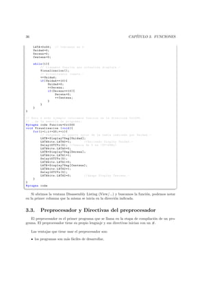36                                                             CAP´
                                                                  ITULO 3. FUNCIONES

      LATA =0 x00 ;   // Comienza en 0
      Unidad =0;
      Decena =0;
      Centena =0;

      while (1){
          // Llamamos funcion que actualiza displays . -
          Visualizacion ();
          // Actualizamos cuenta . -
          ++ Unidad ;
          if ( Unidad ==10){
                Unidad =0;
                ++ Decena ;
                if ( Decena ==10){
                      Decena =0;
                      ++ Centena ;
                }
          }
      }
}

// Solo a modo ejemplo colocamos funcion en la direccion 0 x1000 ..
// .. de la memoria de programa ;
# pragma code Funcion =0 x1000
void Visualizacion ( void ){
     for ( i =1; i =20;++ i ){
           // Cargamos en puerto valor de la tabla indicado por Unidad . -
           LATB = Display7Seg [ Unidad ];
           LATAbits . LATA0 =1;         // Enciendo Display Unidad . -
           Delay1KTCYx (5); // Demora de 5 ms ( XT =4 MHz )
           LATAbits . LATA0 =0;
           LATB = Display7Seg [ Decena ];
           LATAbits . LATA1 =1;
           Delay1KTCYx (5);
           LATAbits . LATA1 =0;
           LATB = Display7Seg [ Centena ];
           LATAbits . LATA2 =1;
           Delay1KTCYx (5);
           LATAbits . LATA2 =0;         // Apago Display Centena . -
     }
}
# pragma code
¦
                                                                                               ¥
    Si abrimos la ventana Disassembly Listing (View/...) y buscamos la funci´n, podemos notar
                                                                            o
en la primer columna que la misma se inicia en la direcci´n indicada.
                                                         o


3.3.       Preprocesador y Directivas del preprocesador
   El preprocesador es el primer programa que se llama en la etapa de compilaci´n de un pro-
                                                                                  o
grama. El preprocesador tiene su propio lenguaje y sus directivas inician con un #.

     Las ventajas que tiene usar el preprocesador son:

       los programas son m´s f´ciles de desarrollar,
                          a a
 