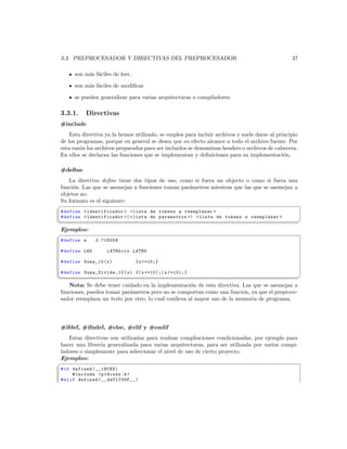3.3. PREPROCESADOR Y DIRECTIVAS DEL PREPROCESADOR                                                37

      son m´s f´ciles de leer,
           a a

      son m´s f´ciles de modiﬁcar
           a a

      se pueden generalizar para varias arquitecturas o compiladores.

3.3.1.     Directivas
#include
    Esta directiva ya la hemos utilizado, se emplea para incluir archivos y suele darse al principio
de los programas, porque en general se desea que su efecto alcance a todo el archivo fuente. Por
esta raz´n los archivos preparados para ser incluidos se denominan headers o archivos de cabecera.
        o
En ellos se declaran las funciones que se implementan y deﬁniciones para su implementaci´n.   o

#deﬁne
   La directiva deﬁne tiene dos tipos de uso, como si fuera un objecto o como si fuera una
funci´n. Las que se asemejan a funciones toman par´metros mientras que las que se asemejan a
     o                                            a
objetos no.
Su formato es el siguiente:
§
 # define  identificador   lista de tokens a reemplazar 
 # define  identificador (  lista de parametros )  lista de tokens a reemplazar 
¦
                                                                                                      ¥
Ejemplos:
§
 # define e     2.718258

 # define LED       LATBbits . LATB5

 # define Suma_10 ( x )          { x +=10;}

 # define Suma _Divide_ 10 ( x ) {( x +=10);( x /=10);}
¦
                                                                                                      ¥
   Nota: Se debe tener cuidado en la implementaci´n de esta directiva. Las que se asemejan a
                                                     o
funciones, pueden tomar par´metros pero no se comportan como una funci´n, ya que el preproce-
                           a                                             o
sador reemplaza un texto por otro, lo cual conlleva al mayor uso de la memoria de programa.




#ifdef, #ifndef, #else, #elif y #endif
   Estas directivas son utilizadas para realizar compliaciones condicionadas, por ejemplo para
hacer una librer´ generalizada para varias arquitecturas, para ser utilizada por varios compi-
                ıa
ladores o simplemente para seleccionar el nivel de uso de cierto proyecto.
Ejemplos:
§
 # if defined ( __18CXX )
      # include  p18cxxx .h 
 # elif defined ( __dsPIC30F__ )
 