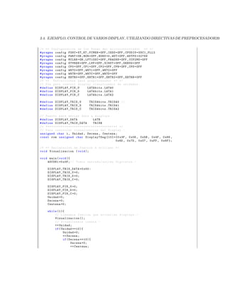 3.4. EJEMPLO, CONTROL DE VARIOS DISPLAY, UTILIZANDO DIRECTIVAS DE PREPROCESADOR39

/* ** Configuracion de los Fuses del m i c r o c o n t r o l a d o r ** */
# pragma config FOSC = XT_XT , FCMEN = OFF , IESO = OFF , CPUDIV = OSC1_PLL2
# pragma config PWRT = ON , BOR = OFF , BORV =0 , WDT = OFF , WDTPS =32768
# pragma config MCLRE = ON , LPT1OSC = OFF , PBADEN = OFF , CCP2MX = OFF
# pragma config STVREN = OFF , LVP = OFF , XINST = OFF , DEBUG = OFF
# pragma config CP0 = OFF , CP1 = OFF , CP2 = OFF , CPB = OFF , CPD = OFF
# pragma config WRT0 = OFF , WRT1 = OFF , WRT2 = OFF
# pragma config WRTB = OFF , WRTC = OFF , WRTD = OFF
# pragma config EBTR0 = OFF , EBTR1 = OFF , EBTR2 = OFF , EBTRB = OFF
/* ** Definiciones para preprocesador ** */
// Pin para control display visualizador de unidades .
# define DISPLAY_PIN_U        LATAbits . LATA0
# define DISPLAY_PIN_D        LATAbits . LATA1
# define DISPLAY_PIN_C        LATAbits . LATA2

# define DISP LAY_TRIS _U                     TRISAbits . TRISA0 //
# define DISP LAY_TRIS _D                     TRISAbits . TRISA1
# define DISP LAY_TRIS _C                     TRISAbits . TRISA2

// Puerto para enviar data a displays .
# define DISPLAY_DATA                                LATB
# define D I S P L A Y _ T R I S _ D A T A           TRISB
/* * * * * * * * * * * * * * * * * * * * * * * * * * * * * * * * * * * * * * * */
// Para controlar vizualizacion del Display . -
unsigned char i , Unidad , Decena , Centena ;
const rom unsigned char Display7Seg [10]={0 x3F , 0 x06 , 0 x5B , 0 x4F , 0 x66 ,
                                                                             0 x6D , 0 x7D , 0 x07 , 0 xFF , 0 x6F };

/* ** Declaracion de funcion a utilizar */
void Visualizacion ( void );

void main ( void ){
    ADCON1 =0 x0F ; // Todos entrada / salida digitales . -

      D I S P L A Y _ T R I S _ D A T A =0 x00 :
      DISP LAY_TRIS _U =0;
      DISP LAY_TRIS _D =0;
      DISP LAY_TRIS _C =0;

      DISPLAY_PIN_U =0;
      DISPLAY_PIN_D =0;
      DISPLAY_PIN_C =0;
      Unidad =0;
      Decena =0;
      Centena =0;

      while (1){
          // Llamamos funcion que actualiza displays . -
          Visualizacion ();
          // Actualizamos cuenta . -
          ++ Unidad ;
          if ( Unidad ==10){
                Unidad =0;
                ++ Decena ;
                if ( Decena ==10){
                      Decena =0;
                      ++ Centena ;
 
