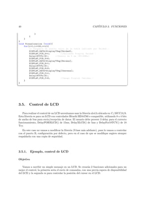 40                                                               CAP´
                                                                    ITULO 3. FUNCIONES

              }
         }
    }
}
void Visualizacion ( void ){
    for ( i =1; i =20;++ i ){
          // Cargamos en puerto valor de la tabla indicado por Unidad . -
          DISPLAY_DATA = Display7Seg [ Unidad ];
          DISPLAY_PIN_U =1;          // Enciendo Display Unidad . -
          Delay1KTCYx (5);      // Demora de 5 ms ( XT =4 MHz )
          DISPLAY_PIN_U =0;
          DISPLAY_DATA = Display7Seg [ Decena ];
          DISPLAY_PIN_D =1;
          Delay1KTCYx (5);
          DISPLAY_PIN_D =0;
          DISPLAY_DATA = Display7Seg [ Centena ];
          DISPLAY_PIN_C =1;
          Delay1KTCYx (5);
          DISPLAY_PIN_C =0;          // Apago Display Centena . -
    }
}
¦
                                                                                                  ¥




3.5.     Control de LCD

   Para realizar el control de un LCD necesitamos usar la librer´ xlcd.h ubicada en C:/MCC18/h.
                                                                ıa
Esta librer´ es para un LCD con controlador Hitachi HD44780 o compatible, utilizando 8 o 4 bits
           ıa
de ancho de bus para envio/recepci´n de datos. El usuario debe proveer 3 delay para el correcto
                                    o
funcionamiento, DelayPORXLCD() de 15ms, DelayXLCD() de 5ms y DelayFor18TCY() de 18
Tcy.
   En este caso no vamos a modiﬁcar la librer´ (V´ase m´s adelante), pues lo vamos a controlar
                                             ıa e        a
con el puerto B, conﬁguraci´n por defecto, pero en el caso de que se modiﬁque sugiero siempre
                           o
respaldarla con una copia de seguridad.




3.5.1.     Ejemplo, control de LCD

Objetivo

    Vamos a escribir un simple mensaje en un LCD. Se crear´n 2 funciones adicionales para un
                                                              a
mejor el control, la primeria seria el env´ de comandos, con una previa espera de disponibilidad
                                          ıo
del LCD y la segunda es para controlar la posici´n del cursor en el LCD.
                                                 o
 