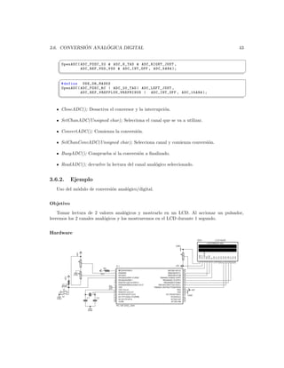 ´      ´
3.6. CONVERSION ANALOGICA DIGITAL                                                                 43

    §
     OpenADC ( ADC_FOSC_32  ADC_8_TAD  ADC_RIGHT_JUST ,
               A DC _R EF _ VD D_ VS S  ADC_INT_OFF , ADC_5ANA );
    ¦
                                                                                                      ¥
    §
     # define USE_OR_MASKS
     OpenADC ( ADC_FOSC_RC | ADC_20_TAD | ADC_LEFT_JUST ,
               A D C _ R E F _ V R E F P L U S _ V R E F M I N U S | ADC_INT_OFF , ADC_15ANA );
    ¦
                                                                                                      ¥


     CloseADC(); Desactiva el conversor y la interrupci´n.
                                                       o

     SetChanADC(Unsigned char); Selecciona el canal que se va a utilizar.

     ConvertADC(); Comienza la conversi´n.
                                       o

     SelChanConvADC(Unsigned char); Selecciona canal y comienza conversi´n.
                                                                        o

     BusyADC(); Comprueba si la conversi´n a ﬁnalizado.
                                        o

     ReadADC(); devuelve la lectura del canal anal´gico seleccionado.
                                                  o


3.6.2.     Ejemplo
   Uso del m´dulo de conversi´n anal´gico/digital.
            o                o      o


Objetivo

    Tomar lectura de 2 valores anal´gicos y mostrarlo en un LCD. Al accionar un pulsador,
                                      o
leeremos los 2 canales anal´gicos y los mostraremos en el LCD durante 1 segundo.
                           o


Hardware
 