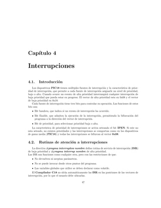 Cap´
   ıtulo 4

Interrupciones

4.1.     Introducci´n
                   o
    Los dispositivos PIC18 tienen m´ltiples fuentes de interrupci´n y la caracter´
                                     u                              o               ıstica de prior-
idad de interrupci´n, que permite a cada fuente de interrupci´n asignarle un nivel de prioridad,
                   o                                            o
bajo o alto. Cuando ocurre un evento de alta prioridad interrumpir´ cualquier interrupci´n de
                                                                       a                      o
baja prioridad que pueda estar en progreso. El vector de alta prioridad esta en 0x08 y el vector
de baja prioridad en 0x18.
    Cada fuente de interrupci´n tiene tres bits para controlar su operaci´n. Las funciones de estos
                             o                                           o
bits son:
     Bit bandera, que indica si un evento de interrupci´n ha ocurrido.
                                                       o
     Bit Enable, que admiten la ejecuci´n de la interrupci´n, permitiendo la bifurcaci´n del
                                         o                o                           o
     programa a la direcci´n del vector de interrupci´n.
                          o                          o
     Bit de prioridad, para seleccionar prioridad baja o alta.
    La caracter´
               ıstica de prioridad de interrupciones se activa seteando el bit IPEN. Si este no
esta seteado, no existen prioridades y las interrupciones se comportan como en los dispositivos
de gama media (PIC16) y todas las interrupciones se bifurcan al vector 0x08.


4.2.     Rutinas de atenci´n a interrupciones
                          o
   La directiva #pragma interruplow nombre deﬁne rutina de servicio de interrupci´n (ISR)
                                                                                 o
de baja prioridad y #pragma interrup nombre de alta prioridad.
Las ISR son funciones como cualquier otra, pero con las restricciones de que:
     No devuelven ni aceptan par´metros.
                                a
     No se puede invocar desde otros puntos del programa.
     Las variables globales que utilice se deben declarar como volatile.
    El Compilador C18 no sit´a autom´ticamente las ISR en las posiciones de los vectores de
                                u         a
interrupci´n, por lo que el usuario debe ubicarlas.
          o

                                                47
 