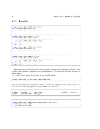 48                                                          CAP´
                                                               ITULO 4. INTERRUPCIONES

4.2.1.       Ejemplos
§
 # pragma interruplow I S R B a j a P r io r i d a d
 void I S R B a ja P r i o r i d a d ( void ){
      // Tratamiento de interrupcion . -
 }

 // Creamos una nueva seccion de codigo a partir de la direccion 0 x18 . -
 # pragma code PrioridadBaja = 0 x18
 Void V e c t o r B a j a P r i o r i d a d ( void ){
      // Instruccion insertada en la direccion 0 x18 . -
      _asm goto I S R B a j aP r i o r i d a d _endasm
 }
 # pragma code // Cerramos seccion . -

 # pragma interruplow I S R A l t a P r io r i d a d
 void I S R A l ta P r i o r i d a d ( void ){
      // Tratamiento de interrupcion . -
 }

 // Creamos una nueva seccion de codigo a partir de la direccion 0 x08 . -
 # pragma code PrioridadAlta = 0 x08
 Void V e c t o r A l t a P r i o r i d a d ( void ){
      // Instruccion insertada en la direccion 0 x08 . -
      _asm goto I S R A l t aP r i o r i d a d _endasm
 }
 # pragma code // Cerramos seccion . -
¦
                                                                                                    ¥

   Las rutinas de servicio de interrupci´n solo guardan el m´
                                        o                   ınimo del contexto por defecto, y para
guardar otras variables o zonas de memoria (declaradas en *.lkr) hay que indicarlos mediante la
opci´n save=
    o
Por ejemplo para guardar el contenido de una variable global:
§
 # pragma interrupt ISR_low save = Var iableGlo bal
¦
                                                                                                    ¥

Tambi´n se pueden guardar registros internos o secciones completas de datos. Para salvar toda
      e
una secci´n de datos, por ejemplo secci´n MISECTION hacemos:
         o                             o
§
 /* ** Archivo *. lkr ** */
 DATABANK   NAME = gpr1_     START =0 x1F0                            END =0 x1FF   PROTECTED
 SECTION    NAME = MISECTION RAM = gpr1_
¦
                                                                                                    ¥

§
 // Rutina de Interrupcion . -
 # pragma interrupt ISRRecepcion save = section (  MISECTION  )
 void ISRRecepcion ( void ){
      if ( PIR1bits . RCIF ==1){
¦
                                                                                                    ¥
 