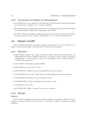 50                                                          CAP´
                                                               ITULO 4. INTERRUPCIONES

4.2.2.     Precauciones al trabajar con interrupciones
     Si una ISR llama a otra subrutina se debe guardar la secci´n de datos temporales utilizadas
                                                               o
     por las funciones ”.tmpdata”. save=section(”.tmpdata”)

     Si una ISR llama a otra subrutina que devuelve un par´metro de 16 bits, el registro interno
                                                          a
     del microcontrolador PROD debe de guardarse. save=PROD

     Si utiliza la librer´ matem´tica o llama a funciones que devuelven valores de 24 o 32 bits,
                         ıa     a
     se debe guardar la secci´n de datos ”MATH DATA”. save=section(”MATH DATA”)
                              o


4.3.     M´dulo USART
          o
   Para la comunicaci´n serial es necesario agregar la librer´ usart.h. Con esta librer´ se con-
                     o                                       ıa                        ıa
ﬁgura el modo de transmisi´n y recepci´n serie de nuestro microcontrolador.
                          o            o


4.3.1.     Funciones
     OpenUSART( unsigned char conﬁg, unsigned int spbrg); Esta funci´n corresponde a la
                                                                      o
     conﬁguraci´n del m´dulo USART, asincr´nica o sincr´nica, 8 bits o 9 bits, velocidad de
               o        o                   o           o
     comunicaci´n, etc. Para saber que colocar en cada par´metro abrir USART ubicado en
               o                                          a
     C:/MCC18/doc/periph-lib.

     CloseUSART(); Deshabilita m´dulo USART.
                                o

     putcUSART(char data); Env´ un byte.
                              ıa

     putsUSART(char *buﬀer); Envia un string desde la memoria de datos.

     putrsUSART(const rom char *data); Envia un string desde la memoria de programa.

     BusyUSART(); Determina si se ha transmitido el dato.

     DataRdyUSART(); Indica si ha llegado un dato para ser le´
                                                             ıdo.

     getcUSART(); Lee un byte.

     getsUSART(char *buﬀer, Unsigned char len); Lee un string.


4.3.2.     Ejemplo
Objetivo
   La PC enviar´ comando de lectura de los canales anal´gicos. Si se recibe un 0x61 (’a’), enviar
                  a                                         o
canal 0, si se recibe un 0x62 (’b’) enviar canal 1 y si se recibe un 0x63 (’c’) enviar los 2 canales
anal´gicos.
    o
 