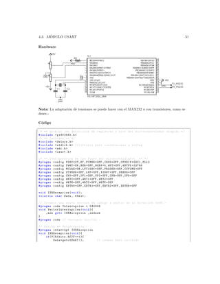 ´
4.3. MODULO USART                                                                                51

Hardware




Nota: La adaptaci´n de tensiones se puede hacer con el MAX232 o con transistores, como se
                 o
desee.-

C´digo
  o
§
/* ** Archivo con definicion de registros y bits del mi c r o c o n t r o l a d o r elegido */
# include  p18f2550 .h 
/* ** Includes ** */
# include  delays .h 
# include  stdlib .h  // Libreria para conversiones a string
# include  adc .h 
# include  usart .h 

/* ** Configuracion de los Fuses del m i c r o c o n t r o l a d o r ** */
# pragma config FOSC = XT_XT , FCMEN = OFF , IESO = OFF , CPUDIV = OSC1_PLL2
# pragma config PWRT = ON , BOR = OFF , BORV =0 , WDT = OFF , WDTPS =32768
# pragma config MCLRE = ON , LPT1OSC = OFF , PBADEN = OFF , CCP2MX = OFF
# pragma config STVREN = OFF , LVP = OFF , XINST = OFF , DEBUG = OFF
# pragma config CP0 = OFF , CP1 = OFF , CP2 = OFF , CPB = OFF , CPD = OFF
# pragma config WRT0 = OFF , WRT1 = OFF , WRT2 = OFF
# pragma config WRTB = OFF , WRTC = OFF , WRTD = OFF
# pragma config EBTR0 = OFF , EBTR1 = OFF , EBTR2 = OFF , EBTRB = OFF

void ISRRecepcion ( void );
volatile char Data , Kbhit ;

// Creamos una nueva seccion de codigo a partir de la direccion 0 x08 . -
# pragma code Interrupcion = 0 X0008
void V e c t o r I n t e r r u p c i o n ( void ){
     _asm goto ISRRecepcion _endasm
}
# pragma code // Cerramos seccion . -

// Rutina de Interrupcion . -
# pragma interrupt ISRRecepcion
void ISRRecepcion ( void ){
     if ( PIR1bits . RCIF ==1){
           Data = getcUSART ();         // Leemos Dato recibido
 