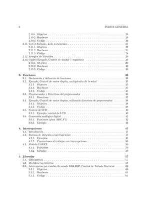 6                                                                                                      ´
                                                                                                       INDICE GENERAL

          2.10.1. Objetivo . . . . . . . . . . . . . . . . . . .   .   .   .   .   .   .   .   .   .   .   .   .   .   .   .   .   .   .   .   26
          2.10.2. Hardware . . . . . . . . . . . . . . . . . .     .   .   .   .   .   .   .   .   .   .   .   .   .   .   .   .   .   .   .   26
          2.10.3. Codigo . . . . . . . . . . . . . . . . . . . .   .   .   .   .   .   .   .   .   .   .   .   .   .   .   .   .   .   .   .   26
    2.11. Tercer Ejemplo, Leds secuenciales . . . . . . . . .      .   .   .   .   .   .   .   .   .   .   .   .   .   .   .   .   .   .   .   27
          2.11.1. Objetivo . . . . . . . . . . . . . . . . . . .   .   .   .   .   .   .   .   .   .   .   .   .   .   .   .   .   .   .   .   27
          2.11.2. Hardware . . . . . . . . . . . . . . . . . .     .   .   .   .   .   .   .   .   .   .   .   .   .   .   .   .   .   .   .   28
          2.11.3. C´digo . . . . . . . . . . . . . . . . . . . .
                   o                                               .   .   .   .   .   .   .   .   .   .   .   .   .   .   .   .   .   .   .   28
    2.12. Arreglos de Variables . . . . . . . . . . . . . . . .    .   .   .   .   .   .   .   .   .   .   .   .   .   .   .   .   .   .   .   29
    2.13. Cuarto Ejemplo, Control de display 7 segmentos           .   .   .   .   .   .   .   .   .   .   .   .   .   .   .   .   .   .   .   29
          2.13.1. Objetivo . . . . . . . . . . . . . . . . . . .   .   .   .   .   .   .   .   .   .   .   .   .   .   .   .   .   .   .   .   29
          2.13.2. Hardware . . . . . . . . . . . . . . . . . .     .   .   .   .   .   .   .   .   .   .   .   .   .   .   .   .   .   .   .   30
          2.13.3. C´digo . . . . . . . . . . . . . . . . . . . .
                   o                                               .   .   .   .   .   .   .   .   .   .   .   .   .   .   .   .   .   .   .   30

3. Funciones                                                                                                                                   33
   3.1. Declaraci´n y deﬁnici´n de funciones . . . . . . . . . . . . . . . . . . . . .
                 o           o                                                                                             .   .   .   .   .   33
   3.2. Ejemplo, Control de varios display, multiplexi´n de la se˜al . . . . . . . .
                                                         o           n                                                     .   .   .   .   .   35
        3.2.1. Objetivo . . . . . . . . . . . . . . . . . . . . . . . . . . . . . . . . .                                  .   .   .   .   .   35
        3.2.2. Hardware . . . . . . . . . . . . . . . . . . . . . . . . . . . . . . . .                                    .   .   .   .   .   35
        3.2.3. C´digo . . . . . . . . . . . . . . . . . . . . . . . . . . . . . . . . . .
                 o                                                                                                         .   .   .   .   .   35
   3.3. Preprocesador y Directivas del preprocesador . . . . . . . . . . . . . . . .                                       .   .   .   .   .   36
        3.3.1. Directivas . . . . . . . . . . . . . . . . . . . . . . . . . . . . . . . .                                  .   .   .   .   .   37
   3.4. Ejemplo, Control de varios display, utilizando directivas de preprocesador                                         .   .   .   .   .   38
        3.4.1. Objetivo . . . . . . . . . . . . . . . . . . . . . . . . . . . . . . . . .                                  .   .   .   .   .   38
        3.4.2. C´digo . . . . . . . . . . . . . . . . . . . . . . . . . . . . . . . . . .
                 o                                                                                                         .   .   .   .   .   38
   3.5. Control de LCD . . . . . . . . . . . . . . . . . . . . . . . . . . . . . . . . .                                   .   .   .   .   .   40
        3.5.1. Ejemplo, control de LCD . . . . . . . . . . . . . . . . . . . . . . .                                       .   .   .   .   .   40
   3.6. Conversi´n anal´gica digital . . . . . . . . . . . . . . . . . . . . . . . . . .
                o       o                                                                                                  .   .   .   .   .   42
        3.6.1. Funciones (para ADC V5) . . . . . . . . . . . . . . . . . . . . . .                                         .   .   .   .   .   42
        3.6.2. Ejemplo . . . . . . . . . . . . . . . . . . . . . . . . . . . . . . . . .                                   .   .   .   .   .   43

4. Interrupciones                                                                                                                              47
   4.1. Introducci´n . . . . . . . . . . . . . . . . . . . . . .
                  o                                                    .   .   .   .   .   .   .   .   .   .   .   .   .   .   .   .   .   .   47
   4.2. Rutinas de atenci´n a interrupciones . . . . . . . .
                          o                                            .   .   .   .   .   .   .   .   .   .   .   .   .   .   .   .   .   .   47
        4.2.1. Ejemplos . . . . . . . . . . . . . . . . . . .          .   .   .   .   .   .   .   .   .   .   .   .   .   .   .   .   .   .   48
        4.2.2. Precauciones al trabajar con interrupciones             .   .   .   .   .   .   .   .   .   .   .   .   .   .   .   .   .   .   50
   4.3. M´dulo USART . . . . . . . . . . . . . . . . . . . .
          o                                                            .   .   .   .   .   .   .   .   .   .   .   .   .   .   .   .   .   .   50
        4.3.1. Funciones . . . . . . . . . . . . . . . . . . .         .   .   .   .   .   .   .   .   .   .   .   .   .   .   .   .   .   .   50
        4.3.2. Ejemplo . . . . . . . . . . . . . . . . . . . .         .   .   .   .   .   .   .   .   .   .   .   .   .   .   .   .   .   .   50

5. Librer´ıas                                                                                                                                  57
   5.1. Introducci´n . . . . . . . . . . . . . . . . . . . . . . . . .
                   o                                                               . . . . .           . . . . . .             .   .   .   .   57
   5.2. Modiﬁcar las librer´ıas . . . . . . . . . . . . . . . . . . .              . . . . .           . . . . . .             .   .   .   .   58
   5.3. Interrupci´n por cambio de estado RB4-RB7. Control de
                  o                                                                Teclado             Matricial               .   .   .   .   60
        5.3.1. Objetivo . . . . . . . . . . . . . . . . . . . . . . .              . . . . .           . . . . . .             .   .   .   .   60
        5.3.2. Hardware . . . . . . . . . . . . . . . . . . . . . .                . . . . .           . . . . . .             .   .   .   .   61
        5.3.3. C´digo . . . . . . . . . . . . . . . . . . . . . . . .
                 o                                                                 . . . . .           . . . . . .             .   .   .   .   61
 