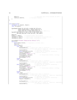 52                                                        CAP´
                                                             ITULO 4. INTERRUPCIONES

         Kbhit =1;                           // Indicamos que se ha recibido un dato . -
         PIR1bits . RCIF =0;         // Borramos bandera . -
     }
}


void main ( void ){
    unsigned int Canal0 , Canal1 ;
    char String [4];

     OpenUSART ( U S AR T _ T X _ I N T _ O F F  US A RT _R X_ I NT _O N 
                  U S A R T _ A S Y N C H _ M O D E  U SA RT _ EI GH T_ B IT 
                  USART_CONT_RX  USART_BRGH_HIGH ,25); // 9600 ,8 , n ,1
     OpenADC ( ADC_FOSC_RC  ADC_2_TAD  ADC_RIGHT_JUST ,
               A DC _R EF _ VD D_ VS S  ADC_INT_OFF , ADC_2ANA );
     Kbhit =0;
     RCONbits . IPEN =0;              // Des habilita mos Prioridades
     INTCONbits . PEIE =1; // Habilitamos interrupcion de perifericos . -
     INTCONbits . GIE =1;             // Habilitamos interrupcion Global .

     putrsUSART (  Prueba Comunicacion Serial  r  );
     while (1){
         while ( Kbhit ==0){}; // esperamos a recibir dato . -
         Kbhit =0;
         switch ( Data ){
              case 0 x61 : // letra a
                    SetChanADC (0); // Selecciono canal a convertir . -
                    // Delay10TCYx (1);//10 us para que se cargue el capacitor sample  hold
                    ConvertADC ();              // Comienza conversion . -
                    while ( BusyADC ()==1){}    // Hasta que se finalice conversion . -
                    Canal0 = ReadADC ();        // Realizo lectura . -
                    putrsUSART (  Canal 0 =  );
                    itoa ( Canal0 , String );           // Convertimos entero a string . -
                    putsUSART ( String );
                    putrsUSART (   r  );
              break ;
              case 0 x62 : // letra b
                    SetChanADC (1); // Selecciono canal a convertir . -
                    // Delay10TCYx (1);//10 us para que se cargue el capacitor sample  hold
                    ConvertADC ();              // Comienza conversion . -
              while ( BusyADC ()==1){}          // Hasta que se finalice conversion . -
                    Canal1 = ReadADC ();        // Realizo lectura . -
                    putrsUSART (  Canal 1 =  );
                    itoa ( Canal1 , String );           // Convertimos entero a string . -
                    putsUSART ( String );
                    putrsUSART (   r  );
              break ;
              case 0 x63 : // letra c
                    SetChanADC (0); // Selecciono canal a convertir . -
                    // Delay10TCYx (1);//10 us para que se cargue el capacitor sample  hold
                    ConvertADC ();              // Comienza conversion . -
                    while ( BusyADC ()==1){}    // Hasta que se finalice conversion . -
                    Canal0 = ReadADC ();        // Realizo lectura . -

                  SetChanADC (1); // Selecciono canal a convertir . -
                  // Delay10TCYx (1);//10 us para que se cargue el capacitor sample  hold
                  ConvertADC ();             // Comienza conversion . -
 