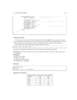 ´
 4.3. MODULO USART                                                                          53

              while ( BusyADC ()==1){}        // Hasta que se finalice conversion . -
                  Canal1 = ReadADC ();        // Realizo lectura . -

                  putrsUSART (  Canal 0 =  );
                  itoa ( Canal0 , String );            // Convertimos entero a string . -
                  putsUSART ( String );
                  putrsUSART (   r  );
                  putrsUSART (  Canal 1 =  );
                  itoa ( Canal1 , String );            // Convertimos entero a string . -
                  putsUSART ( String );
                  putrsUSART (   r  );
              break ;
          }
     }
 }
¦
                                                                                                ¥

 Utilizando Printf
   Otra manera de enviar los datos es utilizando la funci´n printf, la cual crea una cadena de
                                                          o
texto con formato que puede ser enviada por ejemplo por el puerto serial. M´s adelante veremos
                                                                             a
como seleccionar por que perif´rico enviar la cadena (Serial (por defecto), LCD, SPI, ect)
                               e
   Para utilizar esta funci´n debemos agregar la librer´ stdio.h.
                           o                           ıa
§
 printf ( const rom char * fmt , ...);
¦
                                                                                                ¥
Nos permite especiﬁcar el formato en que queremos mostrar datos por pantalla.
 Par´metros: Cadena de formato (c´mo se visualizan los datos) y Lista de valores (datos que
     a                           o
 se visualizan)
 Formatos:
 %d Entero con signo.
 %u Entero sin signo.
 %x Hexadecimal min´scula.
                      u
 %X Hexadecimal may´scula.
                       u

Ejemplo:
§
 printf (  Hola  );
 Data =10;
 printf (  El valor es : %u  , Data ); // Se muestra  El valor es : 10
¦
                                                                                                ¥

 Ejemplo de formatos:
                          Especiﬁcaci´n
                                     o    Valor=0x12    Valor=0xFE
                          %03u                018           254
                          %u                  18            254
                          %2u                 18             *
                          %d                  18             -2
                          %x                  12             fe
                          %X                  12            FE
 