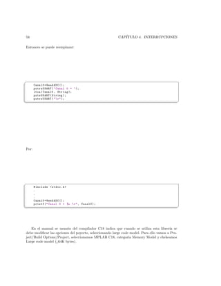 54                                                       CAP´
                                                            ITULO 4. INTERRUPCIONES

Entonces se puede reemplazar:




§
       Canal0 = ReadADC ();
       putrsUSART (  Canal 0 =  );
       itoa ( Canal0 , String );
       putsUSART ( String );
       putrsUSART (   r  );
¦
                                                                                                ¥




Por:




§
       # include  stdio .h 
       .
       .
       .
       Canal0 = ReadADC ();
       printf (  Canal 0 = %u  r  , Canal0 );
¦
                                                                                                ¥




    En el manual se usuario del compilador C18 indica que cuando se utiliza esta librer´ se
                                                                                         ıa
debe modiﬁcar las opciones del poyecto, seleccionando large code model. Para ello vamos a Pro-
ject/Build Options/Project, seleccionamos MPLAB C18, categor´ Memory Model y chekeamos
                                                                ıa
Large code model (¿64K bytes).
 