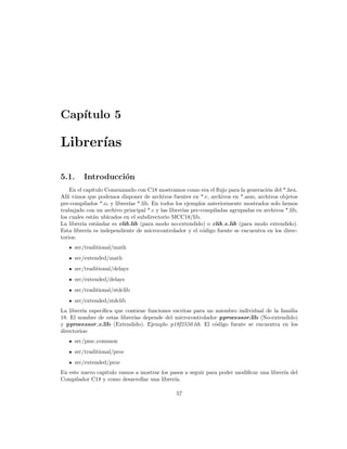 Cap´
   ıtulo 5

Librer´
      ıas

5.1.     Introducci´n
                   o
    En el cap´ ıtulo Comenzando con C18 mostramos como era el ﬂujo para la generaci´n del *.hex.
                                                                                   o
All´ vimos que podemos disponer de archivos fuentes en *.c, archivos en *.asm, archivos objetos
   ı
pre-compilados *.o, y librer´ *.lib. En todos los ejemplos anteriormente mostrados solo hemos
                             ıas
trabajado con un archivo principal *.c y las librer´ pre-compiladas agrupadas en archivos *.lib,
                                                   ıas
los cuales est´n ubicados en el subdirectorio MCC18/lib.
                a
La librer´ est´ndar es clib.lib (para modo no-extendido) o clib e.lib (para modo extendido).
         ıa       a
Esta librer´ es independiente de microcontrolador y el c´digo fuente se encuentra en los direc-
            ıa                                            o
torios:
     src/traditional/math
     src/extended/math
     src/traditional/delays
     src/extended/delays
     src/traditional/stdclib
     src/extended/stdclib
La librer´ espec´
         ıa     ıﬁca que contiene funciones escritas para un miembro individual de la familia
18. El nombre de estas librer´ depende del microcontrolador pprocessor.lib (No-extendido)
                             ıas
y pprocessor e.lib (Extendido). Ejemplo p18f2550.lib. El c´digo fuente se encuentra en los
                                                             o
directorios:
     src/pmc common
     src/traditional/proc
     src/extended/proc
En este nuevo capitulo vamos a mostrar los pasos a seguir para poder modiﬁcar una librer´ del
                                                                                        ıa
Compilador C18 y como desarrollar una librer´ıa.

                                              57
 