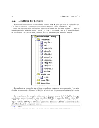 58                                                                   CAP´
                                                                        ITULO 5. LIBRER´
                                                                                       IAS

5.2.      Modiﬁcar las librer´
                             ıas
    Se explicar´ como realizar cambios en las librer´ de C18, para que estas se hagan efectivas
                a                                   ıas
a la hora de compilar. En este caso cambiaremos el Puerto para el control del LCD.
Primero que nada se debe realizar una copia de seguridad, en este caso de xlcd.h. Luego en
nuestro programa debemos incluir a xlcd.h (MCC18/h) en Header Files, y los archivos fuentes
de esta librer´ (MCC18/src/pmc common/XLCD), quedando de la siguiente manera:
              ıa




    De esa forma se recompilan los archivos, creando sus respectivos archivos objetos (*.o) actu-
alizados necesarios para el linkeo (MPLink) y as´ efectivizar los cambios realizados en las rutinas.
                                                ı


    En los pr´ximos dos ejemplos utilizaremos el hermano mayor, el PIC18F4550, dado que
             o
necesitamos un puerto completo para control del LCD(En el puerto C, RC3 no existe, RC4
y RC5 solo pueden ser entradas digitales). Vamos a modiﬁcar xlcd.h para que utilizar el Puerto
D para controlar el LCD y los 4 bits m´s signiﬁcativos del mismo (UPPER) para enviar los datos
                                      a
al LCD quedando de las siguiente manera:
§
# define UPPER
/* DATA_PORT defines the port to which the LCD data lines are connected */
 