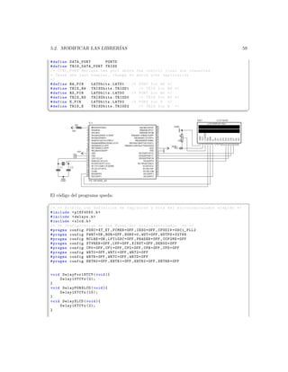 5.2. MODIFICAR LAS LIBRER´
                         IAS                                                                     59

# define DATA_PORT        PORTD
# define TRIS _DATA_PO RT TRISD
/* CTRL_PORT defines the port where the control lines are connected .
* These are just samples , change to match your application .
*/
# define RW_PIN    LATDbits . LATD1   /* PORT for RW */
# define TRIS_RW TRISDbits . TRISD1      /* TRIS for RW */
# define RS_PIN    LATDbits . LATD0   /* PORT for RS */
# define TRIS_RS TRISDbits . TRISD0      /* TRIS for RS */
# define E_PIN     LATDbits . LATD2   /* PORT for D */
# define TRIS_E    TRISDbits . TRISD2    /* TRIS for E */
¦
                                                                                                     ¥




El c´digo del programa queda:
    o
§
/* ** Archivo con definicion de registros y bits del mi c r o c o n t r o l a d o r elegido */
# include  p18f4550 .h 
# include  delays .h 
# include  xlcd .h 
/* ** Configuracion de los Fuses del m i c r o c o n t r o l a d o r ** */
# pragma config FOSC = XT_XT , FCMEN = OFF , IESO = OFF , CPUDIV = OSC1_PLL2
# pragma config PWRT = ON , BOR = OFF , BORV =0 , WDT = OFF , WDTPS =32768
# pragma config MCLRE = ON , LPT1OSC = OFF , PBADEN = OFF , CCP2MX = OFF
# pragma config STVREN = OFF , LVP = OFF , XINST = OFF , DEBUG = OFF
# pragma config CP0 = OFF , CP1 = OFF , CP2 = OFF , CPB = OFF , CPD = OFF
# pragma config WRT0 = OFF , WRT1 = OFF , WRT2 = OFF
# pragma config WRTB = OFF , WRTC = OFF , WRTD = OFF
# pragma config EBTR0 = OFF , EBTR1 = OFF , EBTR2 = OFF , EBTRB = OFF


void DelayFor18TCY ( void ){
    Delay10TCYx (2);
}
void DelayPORXLCD ( void ){
    Delay1KTCYx (15);
}
void DelayXLCD ( void ){
    Delay1KTCYx (2);
}
 
