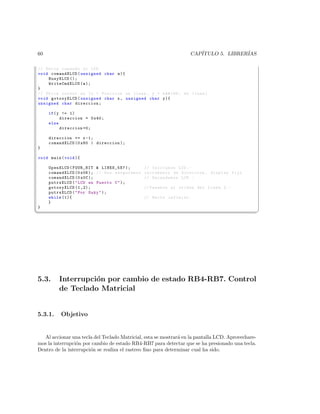 60                                                                 CAP´
                                                                      ITULO 5. LIBRER´
                                                                                     IAS

// Envia comando al LCD
void comandXLCD ( unsigned char a ){
    BusyXLCD ();
    WriteCmdXLCD ( a );
}
// Ubica cursor en ( x = Posicion en linea , y = n #186; de linea )
void gotoxyXLCD ( unsigned char x , unsigned char y ){
unsigned char direccion ;

     if ( y != 1)
           direccion = 0 x40 ;
     else
           direccion =0;

     direccion += x -1;
     comandXLCD (0 x80 | direccion );
}

void main ( void ){

     OpenXLCD ( FOUR_BIT  LINES_5X7 );        // Iniciamos LCD . -
     comandXLCD (0 x06 ); // Nos aseguramos    incremento de direccion , display fijo
     comandXLCD (0 x0C );                      // Encendemos LCD . -
     putrsXLCD (  LCD en Puerto C  );
     gotoxyXLCD (1 ,2);                        // Pasamos al oriden del Linea 2. -
     putrsXLCD (  Por Suky  );
     while (1){                                // Bucle infinito .
     }
}
¦
                                                                                                   ¥




5.3.     Interrupci´n por cambio de estado RB4-RB7. Control
                   o
         de Teclado Matricial


5.3.1.    Objetivo


   Al accionar una tecla del Teclado Matricial, esta se mostrar´ en la pantalla LCD. Aprovechare-
                                                               a
mos la interrupci´n por cambio de estado RB4-RB7 para detectar que se ha presionado una tecla.
                 o
Dentro de la interrupci´n se realiza el rastreo ﬁno para determinar cual ha sido.
                       o
 