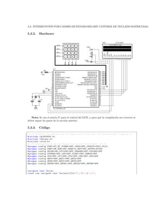 ´
5.3. INTERRUPCION POR CAMBIO DE ESTADO RB4-RB7. CONTROL DE TECLADO MATRICIAL61

5.3.2.    Hardware




   Nota: Se usa el puerto C para el control del LCD, y para que la compilaci´n sea correcta se
                                                                            o
deben seguir los pasos de la secci´n anterior.
                                  o

5.3.3.    C´digo
           o
§
/* ** Archivo con definicion de registros y bits del mi c r o c o n t r o l a d o r elegido */
# include  p18f4550 .h 
# include  delays .h 
# include  xlcd .h 
/* ** Configuracion de los Fuses del m i c r o c o n t r o l a d o r ** */
# pragma config FOSC = XT_XT , FCMEN = OFF , IESO = OFF , CPUDIV = OSC1_PLL2
# pragma config PWRT = ON , BOR = OFF , BORV =0 , WDT = OFF , WDTPS =32768
# pragma config MCLRE = ON , LPT1OSC = OFF , PBADEN = OFF , CCP2MX = OFF
# pragma config STVREN = OFF , LVP = OFF , XINST = OFF , DEBUG = OFF
# pragma config CP0 = OFF , CP1 = OFF , CP2 = OFF , CPB = OFF , CPD = OFF
# pragma config WRT0 = OFF , WRT1 = OFF , WRT2 = OFF
# pragma config WRTB = OFF , WRTC = OFF , WRTD = OFF
# pragma config EBTR0 = OFF , EBTR1 = OFF , EBTR2 = OFF , EBTRB = OFF


unsigned char Tecla ;
const rom unsigned char Teclas [17]={ ’7 ’ , ’8 ’ , ’9 ’ , ’/ ’ ,
 