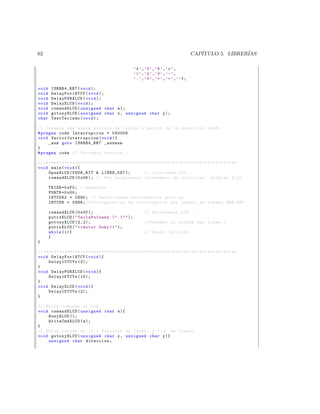 62                                                                                                               CAP´
                                                                                                                    ITULO 5. LIBRER´
                                                                                                                                   IAS

                                                                       ’4 ’ , ’5 ’ , ’6 ’ , ’x ’ ,
                                                                       ’1 ’ , ’2 ’ , ’3 ’ , ’ - ’ ,
                                                                       ’. ’ , ’0 ’ , ’= ’ , ’+ ’ , ’ ’ };

void      ISRRB4_RB7 ( void );
void      DelayFor18TCY ( void );
void      DelayPORXLCD ( void );
void      DelayXLCD ( void );
void      comandXLCD ( unsigned char a );
void      gotoxyXLCD ( unsigned char x , unsigned char y );
char      TestTeclado ( void );

// Creamos una nueva seccion de codigo a partir de la direccion 0 x08 . -
# pragma code Interrupcion = 0 X0008
void V e c t o r I n t e r r u p c i o n ( void ){
     _asm goto ISRRB4_RB7 _endasm
}
# pragma code // Cerramos seccion . -

// * * * * * * * * * * * * * * * * * * * * * * * * * * * * * * * * * * * * * * * * * * * * * * * * * * * * * * * * * * * * * * * * * * * * * * * * *
void main ( void ){
       OpenXLCD ( FOUR_BIT  LINES_5X7 );                                      // Iniciamos LCD . -
       comandXLCD (0 x06 ); // Nos aseguramos incremento de direccion , display fijo

        TRISB =0 xF0 ; // eeeessss . -
        PORTB =0 x00 ;
        INTCON2 = 0 X80 ; // Habilitamos resistencias pull up .
        INTCON = 0 X88 ; // Configuracion de interrupcion por cambio de estado RB4 - RB7

       comandXLCD (0 x0C );                                                    // Encendemos LCD . -
       putrsXLCD (  TeclaPulsada    );
       gotoxyXLCD (2 ,2);                                                      // Pasamos al oriden del Linea 2. -
       putrsXLCD (   Autor Suky    );
       while (1){                                                              // Bucle infinito .
       }
}

// * * * * * * * * * * * * * * * * * * * * * * * * * * * * * * * * * * * * * * * * * * * * * * * * * * * * * * * * * * * * * * * * * * * * * * * * *
void DelayFor18TCY ( void ){
       Delay10TCYx (2);
}
void DelayPORXLCD ( void ){
       Delay1KTCYx (15);
}
void DelayXLCD ( void ){
       Delay1KTCYx (2);
}

// Envia comando al LCD
void comandXLCD ( unsigned char a ){
    BusyXLCD ();
    WriteCmdXLCD ( a );
}
// Ubica cursor en ( x = Posicion en linea , y = n de linea )
void gotoxyXLCD ( unsigned char x , unsigned char y ){
    unsigned char direccion ;
 