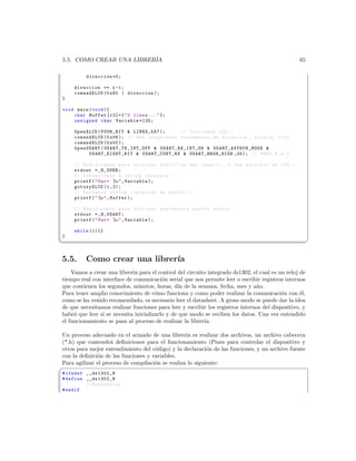 5.5. COMO CREAR UNA LIBRER´
                          IA                                                                                       65

          direccion =0;

     direccion += x -1;
     comandXLCD (0 x80 | direccion );
 }

 void main ( void ){
     char Buffer [12]={  2 linea ...  };
     unsigned char Variable =125;

     OpenXLCD ( FOUR_BIT  LINES_5X7 );                       // Iniciamos LCD . -
     comandXLCD (0 x06 ); // Nos aseguramos incremento de direccion , display fijo
     comandXLCD (0 x0C );
     OpenUSART ( U S A R T _ T X _ I N T _ O F F  US AR T _R X_ IN T _O N  U S A R T _ A S Y N C H _ M O D E 
          U SA RT _E I GH T_ BI T  USART_CONT_RX  USART_BRGH_HIGH ,25); // 9600 ,8 , n ,1

     // Modificamos para utilizar funci  ’ on del usuario , o sea escribir en LCD . -
     stdout = _H_USER ;
     // Convertimos a string variable . -
     printf (  Var = %u  , Variable );
     gotoxyXLCD (1 ,2);
     // Enviamos string ccntenido en buffer . -
     printf (  %s  , Buffer );

     // Modificamos para utilizar nuevamente puerto serial .
     stdout = _H_USART ;
     printf (  Var = %u  , Variable );

     while (1){}
 }
¦
                                                                                                                       ¥


5.5.      Como crear una librer´
                               ıa
    Vamos a crear una librer´ para el control del circuito integrado ds1302, el cual es un reloj de
                             ıa
tiempo real con interface de comunicaci´n serial que nos permite leer o escribir registros internos
                                          o
que contienen los segundos, minutos, horas, d´ de la semana, fecha, mes y a˜o.
                                                ıa                             n
Para tener amplio conocimiento de c´mo funciona y como poder realizar la comunicaci´n con ´l,
                                       o                                                  o       e
como se ha venido recomendado, es necesario leer el datasheet. A groso modo se puede dar la idea
de que necesitamos realizar funciones para leer y escribir los registros internos del dispositivo, y
habr´ que leer si se necesita inicializarlo y de que modo se reciben los datos. Una vez entendido
     a
el funcionamiento se pasa al proceso de realizar la librer´
                                                          ıa.

Un proceso adecuado en el armado de una librer´ es realizar dos archivos, un archivo cabecera
                                                  ıa
(*.h) que contendr´ deﬁniciones para el funcionamiento (Pines para controlar el dispositivo y
                    a
otros para mejor entendimiento del c´digo) y la declaraci´n de las funciones, y un archivo fuente
                                     o                     o
con la deﬁnici´n de las funciones y variables.
              o
Para agilizar el proceso de compilaci´n se realiza lo siguiente:
                                     o
§
 # ifndef __ds1302_H
 # define __ds1302_H
          // Sentencias
 # endif
 
