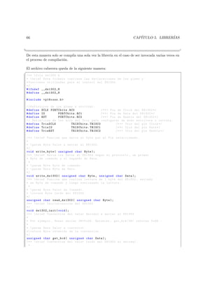 66                                                                 CAP´
                                                                       ITULO 5. LIBRER´
                                                                                      IAS


¦
                                                                                                  ¥
 De esta manera solo se compila una sola vez la librer´ en el caso de ser invocada varias veces en
                                                      ıa
 el proceso de compilaci´n.
                        o

El archivo cabecera queda de la siguiente manera:
§
 /* *  file ds1302 . h
 *  brief Este fichero contiene las declaraciones de los pines y
 * funciones utilizadas para el control del DS1302 .
 */
 # ifndef __ds1302_H
 # define __ds1302_H

 # include  p18cxxx .h 

 // Definicion de los pines a utilizar .
 # define SCLK PORTCbits . RC0                 /* *  Pin de Clock del DS1302 */
 # define IO       PORTCbits . RC1             /* *  Pin de Data del DS1302 */
 # define RST      PORTCbits . RC2             /* *  Pin de Enable del DS1302 */
 // Definicion de los bits del Tris para configurar en modo escritura o lectura .
 # define TrisSCLK          TRISCbits . TRISC0           /* *  Tris del pin Clock */
 # define TrisIO            TRISCbits . TRISC1           /* *  Tris del pin Data */
 # define TrisRST           TRISCbits . TRISC2           /* *  Tris del pin Enable */

 /* *  brief Funcion que envia el byte por el Pin seleccionado .
 *
 *  param Byte Valor a enviar al DS1302 .
 */
 void write_byte ( unsigned char Byte );
 /* *  brief Envia los Datos al DS1302 segun el protocolo , un primer
 * Byte de comando y el segundo de Data .
   *
 *  param Byte Byte de comando .
 *  param Data Byte de Dato .
 */
 void write_ds1302 ( unsigned char Byte , unsigned char Data );
 /* *  brief Funcion que realiza lectura de 1 byte del DS1302 , enviado
 * un Byte de comando y luego realizando la lectura .
   *
 *  param Byte Valor de Comando .
 *  return Byte leido del DS1302 .
 */
 unsigned char read_ds1302 ( unsigned char Byte );
 /* *  brief In icializa cion del DS1302
 */
 void ds1302_init ( void );
 /* *  brief Conversion del valor decimal a enviar al DS1302 .
 *
 * Por ejemplo , deseo enviar 36=0 x24 . Entonces , get_bcd (36) retorna 0 x36 . -
 *
 *  param Data Valor a convertir .
 * return Byte obtenido de la conversion .
 */
 unsigned char get_bcd ( unsigned char Data );
 /* *  brief Conversion del valor leido del DS1302 al decimal .
   *
 