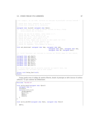 5.5. COMO CREAR UNA LIBRER´
                          IA                                                                67

* Por ejemplo , se lee 0 x36 , entonces al realizar rm_bcd (0 x36 ) retorna 0 x24 =36. -
*
*  param Data Valor obtenido de la lectura .
*  retun Byte obtenido de la conversion .
*/
unsigned char rm_bcd ( unsigned char Data );
/* *  brief Funcion que carga al DS1302 valores de Hora y Fecha
*      seleccionados por el usuario .
*
*  param day Dia de la semana , valor entre 1 y 7.
*  param mth Mes , valor entre 1 y 12.
*  param year A ~ no , valor entre 00 y 99.
*  param dow Fecha , valor entre 1 y 31
*  param hr Hora , Segun como se envie el dato puede ser entre
* 1 y 12 o 0 y 23. El ultimo nuestro caso .
*  param min Minutos , valor entre 0 y 59.
*  param sec Segundos , directamente se envia 0.
*/
void set_datetime ( unsigned char day , unsigned char mth ,
                                            unsigned char year , unsigned char dow ,
                                            unsigned char hr , unsigned min );

 /* *  brief Funciones que realizan la lectura del DS1302 segun el dato pedido .
 */
 unsigned char get_day ();
 unsigned char get_mth ();
 unsigned char get_year ();
 unsigned char get_dow ();
 unsigned char get_hr ();
 unsigned char get_min ();
 unsigned char get_sec ();

/* *  brief Demora que se necesita realizar en nuestro main , que
* dependera del oscilador que se este usando .
*/
extern void Delay_2us ( void );
# endif
¦
                                                                                                 ¥
   Luego queda crear el c´digo de nuestra librer´ donde al principio se debe invocar el archivo
                         o                      ıa,
cabecera *.h que contiene las deﬁniciones:
§
# include  ds1302 . h 

void write_byte ( unsigned char Byte ){
   unsigned char i ;
   TrisIO =0;
   for ( i =0; i =7;++ i ){
       IO = Byte 0 x01 ;
       Byte  =1;
       SCLK =1;
       SCLK =0;
   }
}

 void write_ds1302 ( unsigned char Byte , unsigned char Data ){

    RST =1;
 