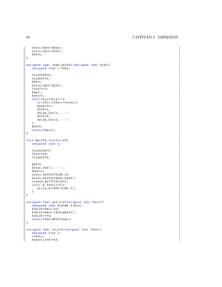 68                                                  CAP´
                                                       ITULO 5. LIBRER´
                                                                      IAS

     write_byte ( Byte );
     write_byte ( Data );
     RST =0;
}

unsigned char read_ds1302 ( unsigned char Byte ){
   unsigned char i , Data ;

     TrisSCLK =0;
     TrisRST =0;
     RST =1;
     write_byte ( Byte );
     TrisIO =1;
     Nop ();
     Data =0;
     for ( i =0; i =6; i ++){
         if ( IO ==1){ Data +=0 x80 ;}
         Data  =1;
         SCLK =1;
         Delay_2us (); // 2 us
         SCLK =0;
         Delay_2us (); // 2 us
     }
     RST =0;
     return ( Data );
}

void ds1302_init ( void ){
   unsigned char j ;

     TrisSCLK =0;
     TrisIO =0;
     TrisRST =0;

     RST =0;
     Delay_2us (); // 2 us
     SCLK =0;
     write_ds1302 (0 x8E ,0);
     write_ds1302 (0 x90 ,0 xA4 );
     j = read_ds1302 (0 x81 );
     if (( j  0 x80 )!=0){
          write_ds1302 (0 x80 ,0);
     }
}

unsigned char get_bcd ( unsigned char Data ){
   unsigned char NibleH , NibleL ;
   NibleH = Data /10;
   NibleL = Data -( NibleH *10);
   NibleH  =4;
   return ( NibleH | NibleL );
}

unsigned char rm_bcd ( unsigned char Data ){
   unsigned char i ;
   i = Data ;
   Data =( i  4)*10;
 