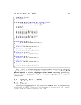 5.6. EJEMPLO, USO DEL TIMER0                                                                   69

    Data = Data +( i  4  4);
    return ( Data );
}

void set_datetime ( unsigned char day , unsigned char mth ,
         unsigned char year , unsigned char dow ,
         unsigned char hr , unsigned min ){
   TrisSCLK =0;
   TrisRST =0;

    write_ds1302 (0 x86 , get_bcd ( day ));
    write_ds1302 (0 x88 , get_bcd ( mth ));
    write_ds1302 (0 x8C , get_bcd ( year ));
    write_ds1302 (0 x8A , get_bcd ( dow ));
    write_ds1302 (0 x84 , get_bcd ( hr ));
    write_ds1302 (0 x82 , get_bcd ( min ));
    write_ds1302 (0 x80 , get_bcd (0));
}

unsigned char get_day () {
        return ( rm_bcd ( read_ds1302 (0 x87 )));
}
unsigned char get_mth (){
   return ( rm_bcd ( read_ds1302 (0 x89 )));
}
unsigned char get_year (){
   return ( rm_bcd ( read_ds1302 (0 x8D )));
}
unsigned char get_dow (){
   return ( rm_bcd ( read_ds1302 (0 x8B )));
}
unsigned char get_hr (){
   return ( rm_bcd ( read_ds1302 (0 x85 )));
}
unsigned char get_min (){
   return ( rm_bcd ( read_ds1302 (0 x83 )));
}
unsigned char get_sec (){
   return ( rm_bcd ( read_ds1302 (0 x81 )));
}
¦
                                                                                                    ¥
   Estos 2 archivos los podemos colocar en el directorio de nuestro proyecto, o crear una carpeta
especial para ir almacenando nuestras librer´ lo unico que se debe hacer es en Project/Build
                                            ıas, ´
Options/Project, en la solapa Directories/Include Search Path indicar la direcci´n de       o
donde esta ubicada, y agregar ambos (*.h y *.c) a nuestro proyecto para que realice la compilaci´n
                                                                                                o
correspondiente.


5.6.       Ejemplo, uso del timer0
5.6.1.      Objetivo
    Aprovechado la creaci´n de librer´ para el control del DS1302 se crear´ un Reloj/Calendario
                         o           ıa                                   a
visualizandolo en un LCD. Utilizaremos el timer0 para generar una interrupci´n cada 1 segundo
                                                                              o
para leer el DS1302 y actualizar sus valores en el LCD.
 