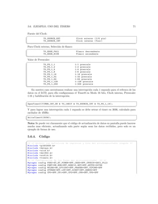 5.6. EJEMPLO, USO DEL TIMER0                                                                     71

Fuente del Clock:
§
               T0_SOURCE_EXT                Clock externo ( I / O pin )
               T0_SOURCE_INT                Clock interno ( Tosc )
¦
                                                                                                      ¥
Para Clock externo, Selecci´n de ﬂanco:
                           o
§
               T0_EDGE_FALL                 Flanco descendente
               T0_EDGE_RISE                 Flanco ascendente
¦
                                                                                                      ¥
Valor de Preescaler:
§
               T0_PS_1_1                   1:1 prescale
               T0_PS_1_2                   1:2 prescale
               T0_PS_1_4                   1:4 prescale
               T0_PS_1_8                   1:8 prescale
               T0_PS_1_16                  1:16 prescale
               T0_PS_1_32                  1:32 prescale
               T0_PS_1_64                  1:64 prescale
               T0_PS_1_128                 1:128 prescale
               T0_PS_1_256                 1:256 prescale
¦
                                                                                                      ¥
    En nuestro caso necesitamos realizar una interrupci´n cada 1 segundo para el refresco de los
                                                       o
 datos en el LCD, para ello conﬁguramos el Timer0 en Modo 16 bits, Clock interno, Preescaler
 1:16 y habilitaci´n de la interrupci´n:
                  o                  o
§
 OpenTimer0 ( TIMER_INT_ON  T0_16BIT  T0_SOURCE_INT  T0_PS_1_16 );
¦
                                                                                             ¥
Y para lograr una interrupci´n cada 1 segundo se debe setear el timer en 3036, calculado para
                            o
oscilador de 4MHz:
§
 WriteTimer0 (3036);
¦
                                                                                               ¥
Nota: Se puede ver claramente que el c´digo de actualizaci´n de datos en pantalla puede hacerse
                                      o                   o
mucho mas eﬁciente, actualizando solo parte seg´n sean los datos recibidos, pero solo es un
                                                 u
ejemplo de forma de uso.

 5.6.4.    C´digo
            o
§
 /* ** Archivo con definicion de registros y bits del mi c r o c o n t r o l a d o r elegido */
 # include  p18f2550 .h 
 # include  delays .h 
 # include  xlcd .h 
 # include  ds1302 .h 
 # include  stdlib .h 
 # include  timers .h 
 /* ** Configuracion de los Fuses del m i c r o c o n t r o l a d o r ** */
 # pragma config FOSC = XT_XT , FCMEN = OFF , IESO = OFF , CPUDIV = OSC1_PLL2
 # pragma config PWRT = ON , BOR = OFF , BORV =0 , WDT = OFF , WDTPS =32768
 # pragma config MCLRE = ON , LPT1OSC = OFF , PBADEN = OFF , CCP2MX = OFF
 # pragma config STVREN = OFF , LVP = OFF , XINST = OFF , DEBUG = OFF
 # pragma config CP0 = OFF , CP1 = OFF , CP2 = OFF , CPB = OFF , CPD = OFF
 