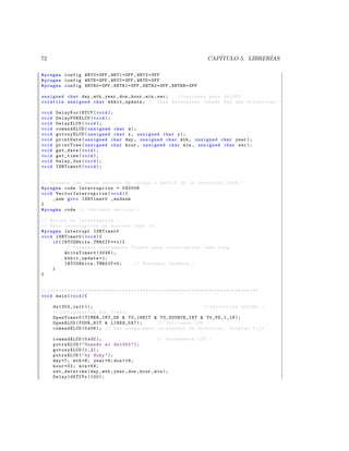 72                                                                                                               CAP´
                                                                                                                    ITULO 5. LIBRER´
                                                                                                                                   IAS

# pragma config WRT0 = OFF , WRT1 = OFF , WRT2 = OFF
# pragma config WRTB = OFF , WRTC = OFF , WRTD = OFF
# pragma config EBTR0 = OFF , EBTR1 = OFF , EBTR2 = OFF , EBTRB = OFF

unsigned char day , mth , year , dow , hour , min , sec ; // variabes para ds1302
volatile unsigned char kbhit_update ; // Para determinar cuando hay que actualizar . -

void     DelayFor18TCY ( void );
void     DelayPORXLCD ( void );
void     DelayXLCD ( void );
void     comandXLCD ( unsigned char a );
void     gotoxyXLCD ( unsigned char x , unsigned char y );
void     printDate ( unsigned char day , unsigned char mth , unsigned char year );
void     printTime ( unsigned char hour , unsigned char min , unsigned char sec );
void     get_date ( void );
void     get_time ( void );
void     Delay_2us ( void );
void     ISRTimer0 ( void );


// Creamos una nueva seccion de codigo a partir de la direccion 0 x08 . -
# pragma code Interrupcion = 0 X0008
void V e c t o r I n t e r r u p c i o n ( void ){
     _asm goto ISRTimer0 _endasm
}
# pragma code // Cerramos seccion . -

// Rutina de Interrupcion . -
// Esta interrupcion se ejecuta cada 1 s .
# pragma interrupt ISRTimer0
void ISRTimer0 ( void ){
     if ( INTCONbits . TMR0IF ==1){
           // Cargamos nuevamente Timer0 para interrupcion cada 1 seg .
           WriteTimer0 (3036);
           kbhit_update =1;
           INTCONbits . TMR0IF =0;  // Borramos bandera . -
     }
}


// * * * * * * * * * * * * * * * * * * * * * * * * * * * * * * * * * * * * * * * * * * * * * * * * * * * * * * * * * * * * * * * * * * * * * * * * *
void main ( void ){

       ds1302_init ();                                         // inicializa ds1302 . -
       // Configuracion del Timer1
       OpenTimer0 ( TIMER_INT_ON  T0_16BIT  T0_SOURCE_INT  T0_PS_1_16 );
       OpenXLCD ( FOUR_BIT  LINES_5X7 );     // Iniciamos LCD . -
       comandXLCD (0 x06 ); // Nos aseguramos incremento de direccion , display fijo

       comandXLCD (0 x0C );                            // Encendemos LCD . -
       putrsXLCD (  Usando el ds1302  );
       gotoxyXLCD (1 ,2);
       putrsXLCD (  by Suky  );
       day =7; mth =8; year =9; dow =18;
       hour =22; min =59;
       set_datetime ( day , mth , year , dow , hour , min );
       Delay10KTCYx (100);
 