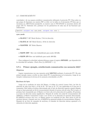 ´
5.7. COMUNICACION I2 C                                                                          75

controlador y de esa manera establecer comunicaci´n utilizando el protocolo I2 C. Para saber en
                                                 o
que grupo de funciones cae nuestro PIC se debe ver la tabla en el documento I2 C.htm que se
encuentra en /MCC18/doc/periph-lib, en nuestro caso el PIC18F2550 se encuentra dentro del
grupo I2C V1. Sabiendo esto, podemos ver los par´metros de cada una de las funciones que
                                                   a
utilizaremos:
§
 OpenI2C ( unsigned char sync_mode , unsigned char slew );
¦
                                                                                                     ¥
sync mode

       SLAVE 7 I2C Modo Esclavo, 7-bit de direcci´n
                                                 o

       SLAVE 10 I2C Modo Esclavo, 10-bit de direcci´n
                                                   o

       MASTER I2C Modo Maestro

slew

       SLEW OFF Slew rate deshabilitado para modo 100 kHz

       SLEW ON Slew rate habilitado para modo 400 kHz

    Para conﬁgurar la velocidad, adem´s debemos cargar el registro SSPADD , que depender´ de
                                     a                                                  a
la velocidad del oscilador. Clock=Fosc/(4.(SSPADD + 1))


5.7.1.     Primer ejemplo, estableciendo comunicaci´n con memoria 24LC
                                                   o
Objetivos
   Lograr comunicarnos con una memoria serial 24LC512 mediante el protocolo I2 C. En este
primer ejemplo vamos a recibir un dato desde PC, lo guardaremos en la memoria y luego de un
tiempito realizaremos la lectura de la memoria reenvi´ndolo a la PC.
                                                     a


Escritura de byte
    Luego de la condici´n de inicio del Master, el c´digo de control (cuatro bits), los bits de
                        o                             o
selecci´n de chip (tres bits) y el bit de R / W (que es un ”0”) son registrados en el bus por el
       o
transmisor. Esto indica al esclavo direccionado que el byte de direcci´n superior seguir´ despu´s
                                                                      o                 a        e
de que se haya generado un bit de reconocimiento durante el noveno ciclo de reloj. Por lo tanto, el
pr´ximo byte transmitido por el Master es el byte alto de la direcci´n de la palabra. El pr´ximo
  o                                                                 o                       o
es el byte de direcci´n menos signiﬁcativo. Despu´s de recibir otra se˜al de reconocimiento del
                     o                            e                     n
24XX512, el Master transmitir´ el dato a ser escrito en la ubicaci´n de memoria direccionada.
                                a                                   o
El 24XX512 reconoce otra vez y el Master genera un condici´n de alto. Esto inicia el ciclo de
                                                               o
escritura interno y durante esta vez, el 24XX512 no generar´ se˜ales de reconocimiento (Figura).
                                                            a n
Despu´s de un byte de comando de escritura, el contador de direcci´n interno apuntar´ a la
       e                                                                o                   a
ubicaci´n de direcci´n siguiente.
        o            o
 