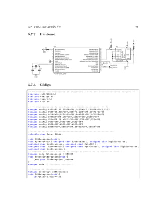 ´
5.7. COMUNICACION I2 C                                                                                                           77

5.7.2.           Hardware




5.7.3.           C´digo
                  o
§
/* ** Archivo con definicion de registros y bits del mi c r o c o n t r o l a d o r elegido */
# include  p18f2550 .h 
# include  delays .h 
# include  usart .h 
# include  i2c .h 

/* ** Configuracion de los Fuses del m i c r o c o n t r o l a d o r ** */
# pragma config FOSC = XT_XT , FCMEN = OFF , IESO = OFF , CPUDIV = OSC1_PLL2
# pragma config PWRT = ON , BOR = OFF , BORV =0 , WDT = OFF , WDTPS =32768
# pragma config MCLRE = ON , LPT1OSC = OFF , PBADEN = OFF , CCP2MX = OFF
# pragma config STVREN = OFF , LVP = OFF , XINST = OFF , DEBUG = OFF
# pragma config CP0 = OFF , CP1 = OFF , CP2 = OFF , CPB = OFF , CPD = OFF
# pragma config WRT0 = OFF , WRT1 = OFF , WRT2 = OFF
# pragma config WRTB = OFF , WRTC = OFF , WRTD = OFF
# pragma config EBTR0 = OFF , EBTR1 = OFF , EBTR2 = OFF , EBTRB = OFF

// * * * * * * * * * * * * * * * * * * * * * * * * * * * * * * * * * * * * * * * * * * * * * * * * * * * * * * * * * * * * * *
volatile char Data , Kbhit ;

void ISRRecepcion ( void );
void ByteWriteI2C ( unsigned char ByteControl , unsigned char HighDireccion ,
unsigned char LowDireccion , unsigned char DataI2C );
unsigned char ByteReadI2C ( unsigned char ByteControl , unsigned char HighDireccion ,
unsigned char LowDireccion );
// Creamos una nueva seccion de codigo a partir de la direccion 0 x08 . -
# pragma code Interrupcion = 0 X0008
void V e c t o r I n t e r r u p c i o n ( void ){
     _asm goto ISRRecepcion _endasm
}
# pragma code // Cerramos seccion . -

// Rutina de Interrupcion . -
# pragma interrupt ISRRecepcion
void ISRRecepcion ( void ){
     if ( PIR1bits . RCIF ==1){
 