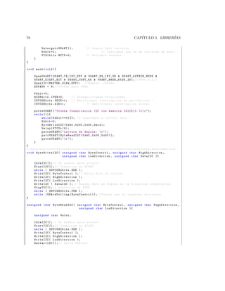 78                                                                                                               CAP´
                                                                                                                    ITULO 5. LIBRER´
                                                                                                                                   IAS

               Data = getcUSART ();                            // Leemos Dato recibido
               Kbhit =1;                                               // Indicamos que se ha recibido un dato . -
               PIR1bits . RCIF =0;                             // Borramos bandera . -
       }
}

void main ( void ){

        OpenUSART ( U S AR T _ T X _ I N T _ O F F  US A RT _R X_ I NT _O N  U S A R T _ A S Y N C H _ M O D E 
        U SA RT _EI GH T_ BI T  USART_CONT_RX  USART_BRGH_HIGH ,25); // 9600 ,8 , n ,1
        OpenI2C ( MASTER , SLEW_OFF ); // Master , 100 KHz
        SSPADD = 9; // 100 KHz para 4 MHz

        Kbhit =0;
        RCONbits . IPEN =0;                    // Des habilita mos Prioridades
        INTCONbits . PEIE =1;                  // Habilitamos interrupcion de perifericos . -
        INTCONbits . GIE =1;                            // Habilitamos interrupcion Global .

       putrsUSART (  Prueba Comunicacion I2C con memoria 24 LC512  r  r  );
       while (1){
           while ( Kbhit ==0){}; // esperamos a recibir dato . -
           Kbhit =0;
           ByteWriteI2C (0 xA0 ,0 x00 ,0 x00 , Data );
           Delay1KTCYx (5);
           putrsUSART (  Lectura de Eeprom :  r  );
           putcUSART ( ByteReadI2C (0 xA0 ,0 x00 ,0 x00 ));
           putrsUSART (   r  );
       }
}
// * * * * * * * * * * * * * * * * * * * * * * * * * * * * * * * * * * * * * * * * * * * * * * * * * * * * * * * * * * * * * * * * * * * * * * * * * * * * * *
void ByteWriteI2C ( unsigned char ByteControl , unsigned char HighDireccion ,
                                     unsigned char LowDireccion , unsigned char DataI2C ){

        IdleI2C (); // El modulo esta activo ?
        StartI2C (); // Condicion de START
        while ( SSPCON2bits . SEN );
        WriteI2C ( ByteControl ); // Envia Byte de control
        WriteI2C ( HighDireccion );
        WriteI2C ( LowDireccion );
        WriteI2C ( DataI2C ); // Guarda Data en Eeprom en la direccion establecida .
        StopI2C (); // Condicion de STOP
        while ( SSPCON2bits . PEN );
        while ( EEAckPolling ( ByteControl )); // Espera que se complete escritura .
}

unsigned char ByteReadI2C ( unsigned char ByteControl , unsigned char HighDireccion ,
                             unsigned char LowDireccion ){

        unsigned char Valor ;

        IdleI2C (); // El modulo esta activo ?
        StartI2C (); // Condicion de START
        while ( SSPCON2bits . SEN );
        WriteI2C ( ByteControl );
        WriteI2C ( HighDireccion );
        WriteI2C ( LowDireccion );
        RestartI2C (); // Envia ReStart
 