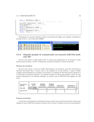 ´
5.7. COMUNICACION I2 C                                                                       79

    while ( SSPCON2bits . RSEN );
    // Cambia bit0 de ByteControl a 1 para realizar lectura .
    WriteI2C ( ByteControl | 0 x01 );
    Valor = ReadI2C (); // Realiza lectura .
    NotAckI2C (); // Envia NACK
    while ( SSPCON2bits . ACKEN );
    StopI2C (); // Condicion de STOP
    while ( SSPCON2bits . PEN );
    return ( Valor ); // Retorna Lectura
}
¦
                                                                                                  ¥
    Trabajando con proteus podemos realizar una prueba del c´digo, por ejemplo, escribiendo y
                                                            o
leyendo la letra v en la direcci´n 0x0000.
                                o




5.7.4.    Segundo ejemplo de comunicaci´n con memoria 24LC512 medi-
                                       o
          ante I2C
    En este caso vamos a recibir desde la PC un string, que guardaremos en la memoria y luego
leeremos para reenviar a la PC. Utilizaremos escritura secuencial y lectura secuencial:

Proceso de escritura
    En este caso vamos a enviar un buﬀer directamente a la memoria, para ello enviaremos la
direcci´n del primer Byte a enviar como se ha realizado en el caso anterior, y luego el buﬀer
       o
completo aprovechando que al realizar una escritura, el contador de direcci´n interno apuntar´ a
                                                                           o                 a
la ubicaci´n de direcci´n siguiente. La cantidad m´xima de datos que podemos enviar de esta
          o            o                           a
manera depender´ de la memoria utilizada, en nuestro caso la 24LC512 tiene p´ginas de 128
                 a                                                                 a
bytes.




Lectura secuencial
   Las lecturas secu´nciales son iniciadas del mismo modo como una lectura aleatoria excepto que
                    e
despu´s de que la 24LC512 transmite el primer byte de datos, el Master env´ un reconocimiento.
     e                                                                    ıa
 