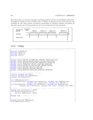 80                                                                             CAP´
                                                                                  ITULO 5. LIBRER´
                                                                                                 IAS

Este ack ordena a la memoria transmitir la pr´xima palabra de 8 bits secuencialmente direcciona-
                                             o
da (Figura). Cuando se recibe el ultimo dato, el Master no generar´ un ack, pero generar´ una
                                 ´                                  a                     a
condici´n de alto. Para proveer las lecturas secu´nciales, la memoria contiene un puntero de
       o                                         e
direcci´n interno que es incrementado en uno en la terminaci´n de cada operaci´n.
       o                                                     o                  o




5.7.5.           C´digo
                  o
§
/* ** Archivo con definicion de registros y bits del mi c r o c o n t r o l a d o r elegido */
# include  p18f2550 .h 
# include  delays .h 
# include  usart .h 
# include  i2c .h 

/* ** Configuracion de los Fuses del m i c r o c o n t r o l a d o r ** */
# pragma config FOSC = XT_XT , FCMEN = OFF , IESO = OFF , CPUDIV = OSC1_PLL2
# pragma config PWRT = ON , BOR = OFF , BORV =0 , WDT = OFF , WDTPS =32768
# pragma config MCLRE = ON , LPT1OSC = OFF , PBADEN = OFF , CCP2MX = OFF
# pragma config STVREN = OFF , LVP = OFF , XINST = OFF , DEBUG = OFF
# pragma config CP0 = OFF , CP1 = OFF , CP2 = OFF , CPB = OFF , CPD = OFF
# pragma config WRT0 = OFF , WRT1 = OFF , WRT2 = OFF
# pragma config WRTB = OFF , WRTC = OFF , WRTD = OFF
# pragma config EBTR0 = OFF , EBTR1 = OFF , EBTR2 = OFF , EBTRB = OFF

// * * * * * * * * * * * * * * * * * * * * * * * * * * * * * * * * * * * * *
volatile unsigned char Kbhit ;
volatile unsigned char BufferE [19];
unsigned char BufferL [19];

void ISRRecepcion ( void );
void BufferW riteI2C ( unsigned char ByteControl , unsigned char HighDireccion ,
                       unsigned char LowDireccion , unsigned char * DataI2C );
void BufferReadI2C ( unsigned char ByteControl , unsigned char HighDireccion ,
           unsigned char LowDireccion , unsigned char * Valor , unsigned char Lengh );

// Creamos una nueva seccion de codigo a partir de la direccion 0 x08 . -
# pragma code Interrupcion = 0 X0008
void V e c t o r I n t e r r u p c i o n ( void ){
     _asm goto ISRRecepcion _endasm
}
# pragma code // Cerramos seccion . -

// Rutina de Interrupcion . -
# pragma interrupt ISRRecepcion
void ISRRecepcion ( void ){
 