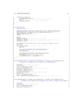 ´
5.7. COMUNICACION I2 C                                                                                             81

     if ( PIR1bits . RCIF ==1){
           getsUSART ( BufferE ,19); // recibimos 19 caracteres . -
           Kbhit =1; // Indicamos que se ha recibido un dato . -
           PIR1bits . RCIF =0;        // Borramos bandera . -
     }
}


void main ( void ){
    unsigned char i ;

     OpenUSART ( U S A R T _ T X _ I N T _ O F F  US AR T _R X_ IN T _O N  U S A R T _ A S Y N C H _ M O D E 
     U SA RT _E I GH T_ B IT  USART_CONT_RX  USART_BRGH_HIGH ,25); // 9600 ,8 , n ,1
     OpenI2C ( MASTER , SLEW_OFF ); // Master
     SSPADD = 9; // 100 KHz para 4 MHz

     Kbhit =0;
     RCONbits . IPEN =0; // Des habilita mos Prioridades
     INTCONbits . PEIE =1; // Habilitamos interrupcion de perifericos . -
     INTCONbits . GIE =1; // Habilitamos interrupcion Global .

     putrsUSART (  Prueba Comunicacion I2C con memoria 24 LC512  r  r  );
     while (1){
     while ( Kbhit ==0){}; // esperamos a recibir dato . -
         Kbhit =0;
         // Se guarda en memoria los datos recibidos .
         Buff erWriteI 2C (0 xA0 ,0 x00 ,0 x00 , BufferE [0]);
         Delay1KTCYx (5);
         // Leemos de la memoria los datos guardados . -
         BufferReadI2C (0 xA0 ,0 x00 ,0 x00 , BufferL [0] ,19);
         putrsUSART (  Lectura de Eeprom :  r  );
         putsUSART ( BufferL ); putrsUSART (   r  );
     }
}
// * * * * * * * * * * * * * * * * * * * * * * * * * * * * * * * * * * * * * * * * * * * * * * *
void BufferWr iteI2C ( unsigned char ByteControl , unsigned char HighDireccion ,
                 unsigned char LowDireccion , unsigned char * BufferData ){

     IdleI2C (); // El modulo esta activo ?
     StartI2C (); // Condicion de START
     while ( SSPCON2bits . SEN );
     WriteI2C ( ByteControl ); // Envia Byte de control
     WriteI2C ( HighDireccion );
     WriteI2C ( LowDireccion );
     putsI2C ( BufferData ); // Enviamos buffer a memoria .
     StopI2C (); // Condicion de STOP
     while ( SSPCON2bits . PEN );
     while ( EEAckPolling ( ByteControl )); // Espera que se complete escritura .
}

void BufferReadI2C ( unsigned char ByteControl , unsigned char HighDireccion ,
           unsigned char LowDireccion , unsigned char * Valor , unsigned char Lengh ){

     IdleI2C (); // El modulo esta activo ?
     StartI2C (); // Condicion de START
     while ( SSPCON2bits . SEN );
     WriteI2C ( ByteControl );
 