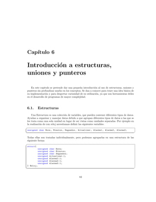 Cap´
   ıtulo 6

Introducci´n a estructuras,
          o
uniones y punteros

    En este capitulo se pretende dar una peque˜a introducci´n al uso de estructuras, uniones y
                                              n             o
punteros sin profundizar mucho en los conceptos. Se dan a conocer para tener una idea b´sica de
                                                                                       a
su implementaci´n y para despertar curiosidad de su utilizaci´n, ya que son herramientas utiles
                 o                                           o                            ´
en el desarrollo de programas de mayor complejidad.



6.1.         Estructuras
    Una Estructura es una colecci´n de variables, que pueden contener diferentes tipos de datos.
                                   o
Ayudan a organizar y manejar datos debido a que agrupan diferentes tipos de datos a las que se
les trata como una sola unidad en lugar de ser vistas como unidades separadas. Por ejemplo en
la realizaci´n de con reloj necesitamos deﬁnir las siguientes variables:
            o
§
 unsigned char Hora , Minutos , Segundos , Actualizar , Alarma1 , Alarma2 , Alarma3 ;
¦
                                                                                                  ¥

Todas ellas son tratadas individualmente, pero podemos agruparlas en una estructura de las
siguiente forma:
§
 struct {
             unsigned   char Hora ;
             unsigned   char Minutos ;
             unsigned   char Segundos ;
             unsigned   Actualizar :1;
             unsigned   Alarma1 :1;
             unsigned   Alarma2 :1;
             unsigned   Alarma3 :1;
 } Reloj ;
¦
                                                                                                  ¥


                                               83
 
