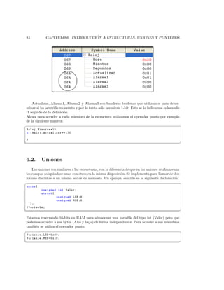 84              CAP´                  ´
                   ITULO 6. INTRODUCCION A ESTRUCTURAS, UNIONES Y PUNTEROS




    Actualizar, Alarma1, Alarma2 y Alarma3 son banderas boolenas que utilizamos para deter-
minar si ha ocurrido un evento y por lo tanto solo necesitan 1-bit. Esto se lo indicamos colocando
:1 seguido de la deﬁnici´n.
                        o
Ahora para acceder a cada miembro de la estructura utilizamos el operador punto por ejemplo
de la siguiente manera:
§
 Reloj . Minutos =15;
 if ( Reloj . Actualizar ==1){

 }
¦
                                                                                                       ¥



6.2.       Uniones
    Las uniones son similares a las estructuras, con la diferencia de que en las uniones se almacenan
los campos solap´ndose unos con otros en la misma disposici´n. Se implementa para llamar de dos
                 a                                             o
formas distintas a un mismo sector de memoria. Un ejemplo sencillo es la siguiente declaraci´n:   o
§
 union {
           unsigned int Valor ;
           struct {
                    unsigned LSB :8;
                    unsigned MSB :8;
    };
 } Variable ;
¦
                                                                                                       ¥

Estamos reservando 16-bits en RAM para almacenar una variable del tipo int (Valor) pero que
podemos acceder a sus bytes (Alto y bajo) de forma independiente. Para acceder a sus miembros
tambi´n se utiliza el operador punto.
     e
§
 Variable . LSB =0 x00 ;
 Variable . MSB =0 x1B ;
¦
                                                                                                       ¥
 
